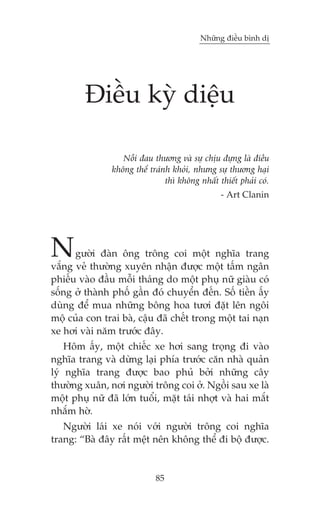 Nhûäng àiïìu bònh dõ

Àiïìu kyâ diïåu
Nöîi àau thûúng vaâ sûå chõu àûång laâ àiïìu
khöng thïí traánh khoãi, nhûng sûå thûúng haåi
thò khöng nhêët thiïët phaãi coá.
- Art Clanin

N

gûúâi àaân öng tröng coi möåt nghôa trang
vùæng veã thûúâng xuyïn nhêån àûúåc möåt têëm ngên
phiïëu vaâo àêìu möîi thaáng do möåt phuå nûä giaâu coá
söëng úã thaânh phöë gêìn àoá chuyïín àïën. Söë tiïìn êëy
duâng àïí mua nhûäng böng hoa tûúi àùåt lïn ngöi
möå cuãa con trai baâ, cêåu àaä chïët trong möåt tai naån
xe húi vaâi nùm trûúác àêy.
Höm êëy, möåt chiïëc xe húi sang troång ài vaâo
nghôa trang vaâ dûâng laåi phña trûúác cùn nhaâ quaãn
lyá nghôa trang àûúåc bao phuã búãi nhûäng cêy
thûúâng xuên, núi ngûúâi tröng coi úã. Ngöìi sau xe laâ
möåt phuå nûä àaä lúán tuöíi, mùåt taái nhúåt vaâ hai mùæt
nhùæm húâ.
Ngûúâi laái xe noái vúái ngûúâi tröng coi nghôa
trang: “Baâ àêy rêët mïåt nïn khöng thïí ài böå àûúåc.

85

 