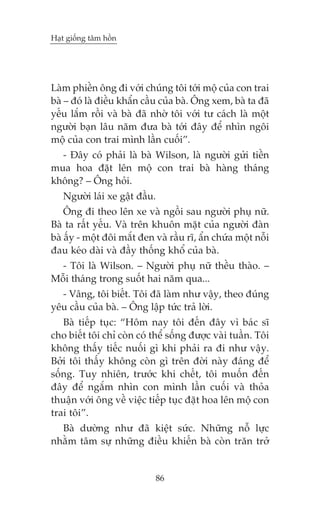 Haåt giöëng têm höìn

Laâm phiïìn öng ài vúái chuáng töi túái möå cuãa con trai
baâ – àoá laâ àiïìu khêín cêìu cuãa baâ. Öng xem, baâ ta àaä
yïëu lùæm röìi vaâ baâ àaä nhúâ töi vúái tû caách laâ möåt
ngûúâi baån lêu nùm àûa baâ túái àêy àïí nhòn ngöi
möå cuãa con trai mònh lêìn cuöëi”.
- Àêy coá phaãi laâ baâ Wilson, laâ ngûúâi gûãi tiïìn
mua hoa àùåt lïn möå con trai baâ haâng thaáng
khöng? – Öng hoãi.
Ngûúâi laái xe gêåt àêìu.
Öng ài theo lïn xe vaâ ngöìi sau ngûúâi phuå nûä.
Baâ ta rêët yïëu. Vaâ trïn khuön mùåt cuãa ngûúâi àaân
baâ êëy - möåt àöi mùæt àen vaâ rêìu rô, êín chûáa möåt nöîi
àau keáo daâi vaâ àêìy thöëng khöí cuãa baâ.
- Töi laâ Wilson. – Ngûúâi phuå nûä thïìu thaâo. –
Möîi thaáng trong suöët hai nùm qua...
- Vêng, töi biïët. Töi àaä laâm nhû vêåy, theo àuáng
yïu cêìu cuãa baâ. – Öng lêåp tûác traã lúâi.
Baâ tiïëp tuåc: “Höm nay töi àïën àêy vò baác sô
cho biïët töi chó coân coá thïí söëng àûúåc vaâi tuêìn. Töi
khöng thêëy tiïëc nuöëi gò khi phaãi ra ài nhû vêåy.
Búãi töi thêëy khöng coân gò trïn àúâi naây àaáng àïí
söëng. Tuy nhiïn, trûúác khi chïët, töi muöën àïën
àêy àïí ngùæm nhòn con mònh lêìn cuöëi vaâ thoãa
thuêån vúái öng vïì viïåc tiïëp tuåc àùåt hoa lïn möå con
trai töi”.
Baâ dûúâng nhû àaä kiïåt sûác. Nhûäng nöî lûåc
nhùçm têm sûå nhûäng àiïìu khiïën baâ coân trùn trúã

86

 