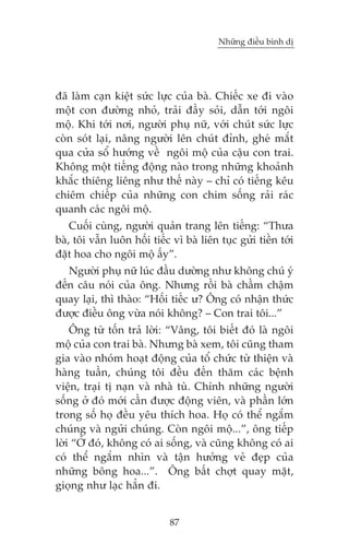 Nhûäng àiïìu bònh dõ

àaä laâm caån kiïåt sûác lûåc cuãa baâ. Chiïëc xe ài vaâo
möåt con àûúâng nhoã, traãi àêìy soãi, dêîn túái ngöi
möå. Khi túái núi, ngûúâi phuå nûä, vúái chuát sûác lûåc
coân soát laåi, nêng ngûúâi lïn chuát àónh, gheá mùæt
qua cûãa söí hûúáng vïì ngöi möå cuãa cêåu con trai.
Khöng möåt tiïëng àöång naâo trong nhûäng khoaãnh
khùæc thiïng liïng nhû thïë naây – chó coá tiïëng kïu
chiïm chiïëp cuãa nhûäng con chim söëng raãi raác
quanh caác ngöi möå.
Cuöëi cuâng, ngûúâi quaãn trang lïn tiïëng: “Thûa
baâ, töi vêîn luön höëi tiïëc vò baâ liïn tuåc gûãi tiïìn túái
àùåt hoa cho ngöi möå êëy”.
Ngûúâi phuå nûä luác àêìu dûúâng nhû khöng chuá yá
àïën cêu noái cuãa öng. Nhûng röìi baâ chêìm chêåm
quay laåi, thò thaâo: “Höëi tiïëc û? Öng coá nhêån thûác
àûúåc àiïìu öng vûâa noái khöng? – Con trai töi...”
Öng tûâ töën traã lúâi: “Vêng, töi biïët àoá laâ ngöi
möå cuãa con trai baâ. Nhûng baâ xem, töi cuäng tham
gia vaâo nhoám hoaåt àöång cuãa töí chûác tûâ thiïån vaâ
haâng tuêìn, chuáng töi àïìu àïën thùm caác bïånh
viïån, traåi tõ naån vaâ nhaâ tuâ. Chñnh nhûäng ngûúâi
söëng úã àoá múái cêìn àûúåc àöång viïn, vaâ phêìn lúán
trong söë hoå àïìu yïu thñch hoa. Hoå coá thïí ngùæm
chuáng vaâ ngûãi chuáng. Coân ngöi möå...”, öng tiïëp
lúâi “ÚÃ àoá, khöng coá ai söëng, vaâ cuäng khöng coá ai
coá thïí ngùæm nhòn vaâ têån hûúãng veã àeåp cuãa
nhûäng böng hoa...”. Öng bêët chúåt quay mùåt,
gioång nhû laåc hùèn ài.
87

 