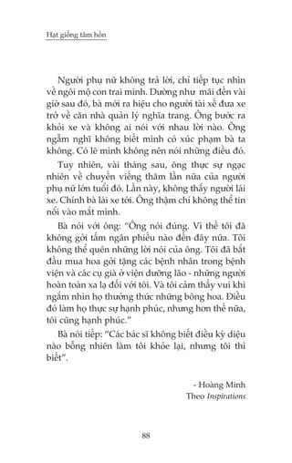 Haåt giöëng têm höìn

Ngûúâi phuå nûä khöng traã lúâi, chó tiïëp tuåc nhòn
vïì ngöi möå con trai mònh. Dûúâng nhû maäi àïën vaâi
giúâ sau àoá, baâ múái ra hiïåu cho ngûúâi taâi xïë àûa xe
trúã vïì cùn nhaâ quaãn lyá nghôa trang. Öng bûúác ra
khoãi xe vaâ khöng ai noái vúái nhau lúâi naâo. Öng
ngêîm nghô khöng biïët mònh coá xuác phaåm baâ ta
khöng. Coá leä mònh khöng nïn noái nhûäng àiïìu àoá.
Tuy nhiïn, vaâi thaáng sau, öng thûåc sûå ngaåc
nhiïn vïì chuyïën viïëng thùm lêìn nûäa cuãa ngûúâi
phuå nûä lúán tuöíi àoá. Lêìn naây, khöng thêæy ngûúâi laái
xe. Chñnh baâ laái xe túái. Öng thêåm chñ khöng thïí tin
nöíi vaâo mùæt mònh.
Baâ noái vúái öng: “Öng noái àuáng. Vò thïë töi àaä
khöng gúãi têëm ngên phiïëu naâo àïën àêy nûäa. Töi
khöng thïí quïn nhûäng lúâi noái cuãa öng. Töi àaä bùæt
àêìu mua hoa gúãi tùång caác bïånh nhên trong bïånh
viïån vaâ caác cuå giaâ úã viïån dûúäng laäo - nhûäng ngûúâi
hoaân toaân xa laå àöëi vúái töi. Vaâ töi caãm thêëy vui khi
ngùæm nhòn hoå thûúãng thûác nhûäng böng hoa. Àiïìu
àoá laâm hoå thûåc sûå haånh phuác, nhûng hún thïë nûäa,
töi cuäng haånh phuác.”
Baâ noái tiïëp: “Caác baác sô khöng biïët àiïìu kyâ diïåu
naâo böîng nhiïn laâm töi khoãe laåi, nhûng töi thò
biïët”.
- Hoaâng Minh
Theo Inspirations

88

 