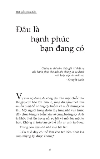Haåt giöëng têm höìn

Àêu laâ
haånh phuác
baån àang coá
Chuáng ta chó caãm thêëy giaá trõ thêåt sûå
cuãa haånh phuác cho àïën khi chuáng ta àaä àaánh
mêët hoùåc sùæp sûãa mêët noá.
- Khuyïët danh

V

õ vua noå àang ài cöng du trïn möåt chiïëc taâu
thò gùåp cún baäo lúán. Gioá to, soáng dûä gêìm theát nhû
muöën quêåt àöí nhûäng cöåt buöìm vaâ nuöët chûãng con
taâu. Möåt ngûúâi trong àoaân tuây tuâng nhaâ vua trûúác
àêy chûa tûâng ra biïín nïn vö cuâng hoaãng súå. Anh
ta khoác theát lïn trong nöîi súå haäi vaâ möîi luác möåt to
hún. Khöng ai trïn taâu coá thïí trêën an anh ta àûúåc.
Trong cún giêån dûä nhaâ vua heát lïn:
- Coá ai úã àêy coá thïí laâm cho tïn heân nhaát kia
cêm miïång laåi àûúåc khöng?

8

 
