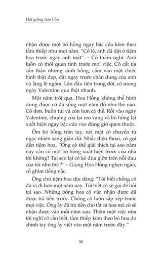 Haåt giöëng têm höìn

nhêån àûúåc möåt boá höìng ngay bêåc cûãa keâm theo
têëm thiïëp nhû moåi nùm. “Coá leä, anh àaä àùåt úã tiïåm
hoa trûúác ngaây anh mêët”. – Cö thêìm nghô. Anh
luön coá thoái quen tñnh trûúác moåi viïåc. Cö cùæt tóa
cêín thêån nhûäng caânh höìng, cùæm vaâo möåt chiïëc
bònh thêåt àeåp, àùåt ngay trûúác chên dung cuãa anh
vaâ lùång leä ngùæm. Lêìn àêìu tiïn trong àúâi, cö mong
ngaây Valentine qua thêåt nhanh.
Möåt nùm tröi qua. Hoa Höìng khöng thïí hònh
dung àûúåc cö àaä söëng möåt nùm àoá nhû thïë naâo.
Cö àún, buöìn tuãi vaâ coân hún caã thïë. Röìi vaâo ngaây
Valentine, chuöng cûãa laåi reo vang vaâ boá höìng laåi
xuêët hiïån ngay bêåc cûãa vaâo àuáng giúâ quen thuöåc.
Öm boá höìng trïn tay, neát mùåt cö chuyïín tûâ
ngaåc nhiïn sang giêån dûä. Nhêëc àiïån thoaåi, cö goåi
àïën tiïåm hoa. “Öng coá thïí giaãi thñch taåi sao nùm
nay vêîn coá möåt boá höìng xuêët hiïån trûúác cûãa nhaâ
töi khöng? Taåi sao laåi coá keã àuâa giúän trïn nöîi àau
cuãa töi nhû thïë ?” – Gioång Hoa Höìng ngheån ngaâo,
cöë ghòm tiïëng nêëc.
Öng chuã tiïåm hoa dõu daâng: “Töi biïët chöìng cö
àaä ra ài hún möåt nùm nay. Töi biïët cö seä goåi àïí hoãi
taåi sao. Nhûäng böng hoa cö vûâa nhêån àûúåc àaä
àûúåc traã tiïìn trûúác. Chöìng cö luön sùæp xïëp trûúác
moåi viïåc. Öng êëy àaä traã tiïìn cho têët caã hoa maâ cö seä
nhêån àûúåc vaâo möîi nùm sau. Thïm möåt viïåc nûäa
töi nghô cö cêìn biïët, têëm thiïëp keâm theo boá hoa do
chñnh tay öng êëy viïët vaâo möåt nùm trûúác àêy.”
90

 