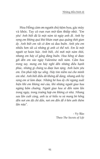 Nhûäng àiïìu bònh dõ

Hoa Höìng caám ún ngûúâi chuã tiïåm hoa, gaác maáy
vaâ khoác. Tay cö run run múã têëm thiïëp nhoã. “Em
yïu! Anh biïët àaä laâ möåt nùm tûâ ngaây anh ài. Anh hy
voång em khöng quaá khoá khùn vûúåt qua quaäng thúâi gian
êëy. Anh biïët em rêët cö àún vaâ àau buöìn. Anh yïu em
nhiïìu hún têët caã nhûäng gò anh coá thïí noái. Em laâ möåt
ngûúâi vúå hoaân haão. Anh biïët, chó múái möåt nùm thöi,
nhûng em haäy cöë gùæng àûâng buöìn. Hoa höçng seä àûúåc
gúãi àïæn em vaâo ngaây Valentine möîi nùm. Cêìm hoa
trong tay, mong em haäy nghô àïën nhûäng àiïìu haånh
phuác, nhûäng gò chuáng ta àûúåc ban tùång. Anh luön yïu
em. Em phaãi tiïëp tuåc söëng. Haäy tòm niïìm vui cho mònh
em nheá. Anh biïët àiïìu àoá khöng dïî daâng, nhûng anh hy
voång em seä laâm àûúåc. Nhûäng boá hoa êëy chó ngûng xuêët
hiïån khi em khöng múã cûãa, khi nhûäng ngûúâi giao hoa
ngûâng bêëm chuöng. Ngûúâi giao hoa seä àïën nùm lêìn
trong ngaây, trong trûúâng húåp em khöng coá nhaâ. Nhûng
sau lêìn cuöëi cuâng, anh ta seä hiïíu ra vaâ mang boá höìng
àïën núi em àaä chó dêîn, núi em àïën àïí úã bïn anh thïm
lêìn nûäa”.
- Vy Baão
Theo The Secrets of Life

91

 