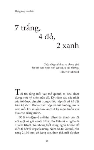 Haåt giöëng têm höìn

7 trùæng,
4 àoã,
2 xanh
Cuöåc söëng chó thûåc sûå phong phuá
khi noá traân ngêåp tònh yïu vaâ sûå cao thûúång.
- Elbert Hubbard

T

öi tin rùçng möîi vêåt thïí quanh ta àïìu chûáa
àûång möåt kyã niïåm naâo àoá. Kyã niïåm sêu sùæc nhêët
cuãa töi àûúåc gòn giûä trong chiïëc höåp sùæt cuä kyä àùåt
trïn kïå saách. Àoá laâ chiïëc höåp maâ töi thûúâng múã ra
xem möîi khi muöën tòm laåi chuát kyã niïåm buöìn vui
xûa cho riïng mònh.
Àoá laâ kyã niïåm vïì möëi tònh àêìu chên thaânh cuãa töi
vúái möåt cö gaái ngûúâi Nhêåt tïn Hitomi – nghôa laâ
Thanh Khiïët. Töi khöng biïët duâng ngön tûâ naâo àïí
diïîn taã hïët veã àeåp cuãa naâng. Nùm àoá, töi 26 tuöíi, coân
naâng 21. Hitomi coá daáng cao, thon thaã, maái toác àen
92

 