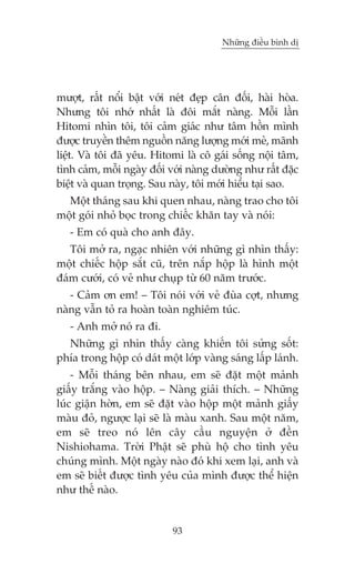 Nhûäng àiïìu bònh dõ

mûúåt, rêët nöíi bêåt vúái neát àeåp cên àöëi, haâi hoâa.
Nhûng töi nhúá nhêët laâ àöi mùæt naâng. Möîi lêìn
Hitomi nhòn töi, töi caãm giaác nhû têm höìn mònh
àûúåc truyïìn thïm nguöìn nùng lûúång múái meã, maänh
liïåt. Vaâ töi àaä yïu. Hitomi laâ cö gaái söëng nöåi têm,
tònh caãm, möîi ngaây àöëi vúái naâng dûúâng nhû rêët àùåc
biïåt vaâ quan troång. Sau naây, töi múái hiïíu taåi sao.
Möåt thaáng sau khi quen nhau, naâng trao cho töi
möåt goái nhoã boåc trong chiïëc khùn tay vaâ noái:
- Em coá quaâ cho anh àêy.
Töi múã ra, ngaåc nhiïn vúái nhûäng gò nhòn thêëy:
möåt chiïëc höåp sùæt cuä, trïn nùæp höåp laâ hònh möåt
àaám cûúái, coá veã nhû chuåp tûâ 60 nùm trûúác.
- Caãm ún em! – Töi noái vúái veã àuâa cúåt, nhûng
naâng vêîn toã ra hoaân toaân nghiïm tuác.
- Anh múã noá ra ài.
Nhûäng gò nhòn thêëy caâng khiïën töi sûãng söët:
phña trong höåp coá daát möåt lúáp vaâng saáng lêëp laánh.
- Möîi thaáng bïn nhau, em seä àùåt möåt maãnh
giêëy trùæng vaâo höåp. – Naâng giaãi thñch. – Nhûäng
luác giêån húân, em seä àùåt vaâo höåp möåt maãnh giêëy
maâu àoã, ngûúåc laåi seä laâ maâu xanh. Sau möåt nùm,
em seä treo noá lïn cêy cêìu nguyïån úã àïìn
Nishiohama. Trúâi Phêåt seä phuâ höå cho tònh yïu
chuáng mònh. Möåt ngaây naâo àoá khi xem laåi, anh vaâ
em seä biïët àûúåc tònh yïu cuãa mònh àûúåc thïí hiïån
nhû thïë naâo.

93

 
