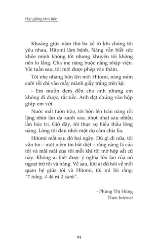Haåt giöëng têm höìn

Khoaãng giûäa nùm thûá ba kïí tûâ khi chuáng töi
yïu nhau, Hitomi lêm bïånh. Naâng vêîn biïët sûác
khoãe mònh khöng töët nhûng khuyïn töi khöng
nïn lo lùæng. Cha meå naâng buöåc naâng nhêåp viïån.
Vaâi tuêìn sau, töi múái àûúåc pheáp vaâo thùm.
Töi nheå nhaâng hön lïn möi Hitomi, naâng móm
cûúâi röìi chó vaâo mêëy maãnh giêëy trùæng trïn kïå:
- Em muöën àem àïën cho anh nhûng em
khöng ài àûúåc, rêët tiïëc. Anh àùåt chuáng vaâo höåp
giuáp em vúái.
Nûúác mùæt tuön traâo, töi hön lïn traán naâng röìi
lùång nhòn laân da xanh xao, nhúåt nhaåt sau nhiïìu
lêìn hoáa trõ. Giúâ àêy, töi thûåc sûå hiïíu thêëu loâng
naâng. Loâng töi àau nhoái möåt dûå caãm chia lòa.
Hitomi mêët sau àoá hai ngaây. Duâ gò ài nûäa, töi
vêîn tin – möåt niïìm tin bêët diïåt – rùçng naâng laâ cuãa
töi vaâ maäi maäi cuãa töi möîi khi töi múã höåp sùæt cuä
naây. Khöng ai biïët àûúåc yá nghôa lúán lao cuãa noá
ngoaåi trûâ töi vaâ naâng. Vïì sau, khi ai àoá hoãi vïì möëi
quan hïå giûäa töi vaâ Hitomi, töi traã lúâi rùçng:
“7 trùæng, 4 àoã vaâ 2 xanh”.
- Phuâng Thõ Huâng
Theo Internet

94

 