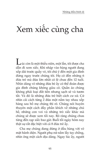 Nhûäng àiïìu bònh dõ

Xem xiïëc cuâng cha

L

uác coân laâ möåt thiïëu niïn, möåt lêìn, töi àûúåc cha
dêîn ài xem xiïëc. Khi nhêåp vaâo haâng ngûúâi àang
xïëp daâi trûúác quêìy veá, töi chuá yá àïën möåt gia àònh
àûáng ngay trûúác chuáng töi. Hoå coá àïën nhûäng 6
àûáa treã maâ àûáa lúán nhêët coá leä chûa àïën 12 tuöíi.
Nhòn daáng veã nhûäng àûáa beá êëy coá thïí àoaán àûúåc
gia àònh chuáng khöng giaâu coá. Quêìn aáo chuáng
khöng phaãi loaåi àùæt tiïìn nhûng saåch seä vaâ tûúm
têët. Vaâ àoá laâ nhûäng àûáa treã biïët caách cû xûã. Cûá
nhòn caái caách tûâng 2 àûáa möåt nùæm tay nhau xïëp
haâng sau böë meå chuáng thò roä. Chuáng noái huyïn
thuyïn möåt caách àêìy phêën khñch vïì nhûäng chuá
hïì, nhûäng con voi vaâ nhûäng troâ xiïëc khaác maâ
chuáng seä àûúåc xem töëi nay. Roä raâng chuáng chûa
tûâng àïën raåp xiïëc bao giúâ. Buöíi töëi ngaây höm nay
thêåt sûå rêët àùåc biïåt vúái caã 8 àûáa treã êëy.
Cha meå chuáng àang àûáng úã àêìu haâng vúái veã
mùåt haänh diïån. Ngûúâi phuå nûä nùæm lêëy tay chöìng,
nhòn öng möåt caách dõu daâng. Ngay luác êëy, ngûúâi

95

 