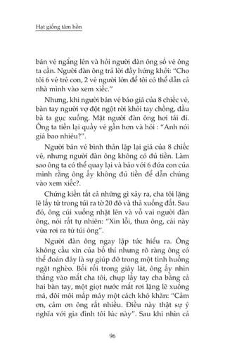 Haåt giöëng têm höìn

baán veá ngêíng lïn vaâ hoãi ngûúâi àaân öng söë veá öng
ta cêìn. Ngûúâi àaân öng traã lúâi àêìy hûáng khúãi: “Cho
töi 6 veá treã con, 2 veá ngûúâi lúán àïí töi coá thïí dêîn caã
nhaâ mònh vaâo xem xiïëc.”
Nhûng, khi ngûúâi baán veá baáo giaá cuãa 8 chiïëc veá,
baân tay ngûúâi vúå àöåt ngöåt rúâi khoãi tay chöìng, àêìu
baâ ta guåc xuöëng. Mùåt ngûúâi àaân öng húi taái ài.
Öng ta tiïën laåi quêìy veá gêìn hún vaâ hoãi : “Anh noái
giaá bao nhiïu?”.
Ngûúâi baán veá bònh thaãn lêåp laåi giaá cuãa 8 chiïëc
veá, nhûng ngûúâi àaân öng khöng coá àuã tiïìn. Laâm
sao öng ta coá thïí quay laåi vaâ baão vúái 6 àûáa con cuãa
mònh rùçng öng êëy khöng àuã tiïìn àïí dêîn chuáng
vaâo xem xiïëc?.
Chûáng kiïën têët caã nhûäng gò xaãy ra, cha töi lùång
leä lêëy tûâ trong tuái ra túâ 20 àö vaâ thaã xuöëng àêët. Sau
àoá, öng cuái xuöëng nhùåt lïn vaâ vöî vai ngûúâi àaân
öng, noái rêët tûå nhiïn: “Xin löîi, thûa öng, caái naây
vûâa rúi ra tûâ tuái öng”.
Ngûúâi àaân öng ngay lêåp tûác hiïíu ra. Öng
khöng cêìu xin cuãa böë thñ nhûng roä raâng öng coá
thïí àoaán àêy laâ sûå giuáp àúä trong möåt tònh huöëng
ngùåt ngheâo. Böëi röëi trong giêy laát, öng êëy nhòn
thùèng vaâo mùæt cha töi, chuåp lêëy tay cha bùçng caã
hai baân tay, möåt gioåt nûúác mùæt rúi lùång leä xuöëng
maá, àöi möi mêëp maáy möåt caách khoá khùn: “Caãm
ún, caãm ún öng rêët nhiïìu. Àiïìu naây thêåt sûå yá
nghôa vúái gia àònh töi luác naây”. Sau khi nhòn caã
96

 