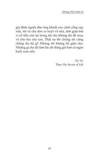 Nhûäng àiïìu bònh dõ

gia àònh ngûúâi àaân öng khuêët sau caánh cöíng raåp
xiïëc, töi vaâ cha àoán xe buyát vïì nhaâ, àún giaãn búãi
vò söë tiïìn coân laåi trong tuái cha khöng àuã àïí mua
veá cho hai cha con. Thêåt sûå thò chuáng töi cuäng
chùèng dû daã gò! Nhûng töi khöng hïì giêån cha.
Nhûäng gò cha àaä laâm luác àoá àaáng giaá hún caã ngaân
buöíi xem xiïëc.
- Vy Vy
Theo The Secrets of Life

97

 