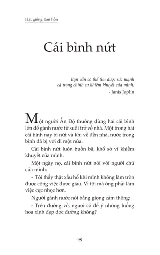 Haåt giöëng têm höìn

Caái bònh nûát
Baån vêîn coá thïí tòm àûúåc sûác maånh
caã trong chñnh sûå khiïëm khuyïët cuãa mònh.
- Janis Joplin

M

öåt ngûúâi ÊËn Àöå thûúâng duâng hai caái bònh
lúán àïí gaánh nûúác tûâ suöëi trúã vïì nhaâ. Möåt trong hai
caái bònh naây bõ nûát vaâ khi vïì àïën nhaâ, nûúác trong
bònh àaä bõ vúi ài möåt nûãa.
Caái bònh nûát luön buöìn baä, khöí súã vò khiïëm
khuyïët cuãa mònh.
Möåt ngaây noå, caái bònh nûát noái vúái ngûúâi chuã
cuãa mònh:
- Töi thêëy thêåt xêëu höí khi mònh khöng laâm troân
àûúåc cöng viïåc àûúåc giao. Vò töi maâ öng phaãi laâm
viïåc cûåc nhoåc hún.
Ngûúâi gaánh nûúác noái bùçng gioång caãm thöng:
- Trïn àûúâng vïì, ngûúi coá àïí yá nhûäng luöëng
hoa xinh àeåp doåc àûúâng khöng?

98

 