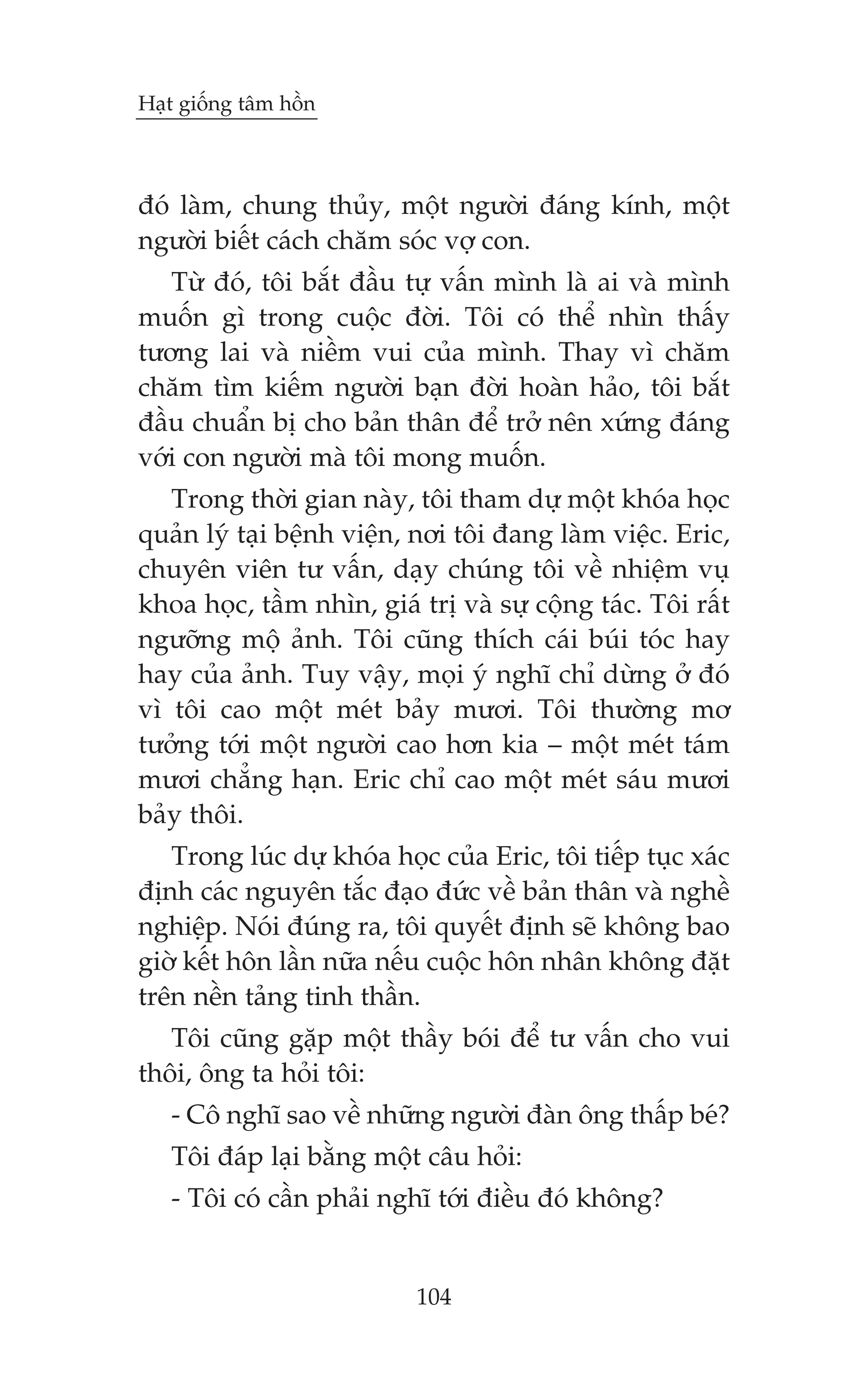 Haåt giöëng têm höìn



àoá laâm, chung thuãy, möåt ngûúâi àaáng kñnh, möåt
ngûúâi biïët caách chùm soác vúå con.
   Tûâ àoá, töi bùæt àêìu tûå vêën mònh laâ ai vaâ mònh
muöën gò trong cuöåc àúâi. Töi coá thïí nhòn thêëy
tûúng lai vaâ niïìm vui cuãa mònh. Thay vò chùm
chùm tòm kiïëm ngûúâi baån àúâi hoaân haão, töi bùæt
àêìu chuêín bõ cho baãn thên àïí trúã nïn xûáng àaáng
vúái con ngûúâi maâ töi mong muöën.
   Trong thúâi gian naây, töi tham dûå möåt khoáa hoåc
quaãn lyá taåi bïånh viïån, núi töi àang laâm viïåc. Eric,
chuyïn viïn tû vêën, daåy chuáng töi vïì nhiïåm vuå
khoa hoåc, têìm nhòn, giaá trõ vaâ sûå cöång taác. Töi rêët
ngûúäng möå aãnh. Töi cuäng thñch caái buái toác hay
hay cuãa aãnh. Tuy vêåy, moåi yá nghô chó dûâng úã àoá
vò töi cao möåt meát baãy mûúi. Töi thûúâng mú
tûúãng túái möåt ngûúâi cao hún kia – möåt meát taám
mûúi chùèng haån. Eric chó cao möåt meát saáu mûúi
baãy thöi.
   Trong luác dûå khoáa hoåc cuãa Eric, töi tiïëp tuåc xaác
àõnh caác nguyïn tùæc àaåo àûác vïì baãn thên vaâ nghïì
nghiïåp. Noái àuáng ra, töi quyïët àõnh seä khöng bao
giúâ kïët hön lêìn nûäa nïëu cuöåc hön nhên khöng àùåt
trïn nïìn taãng tinh thêìn.
   Töi cuäng gùåp möåt thêìy boái àïí tû vêën cho vui
thöi, öng ta hoãi töi:
   - Cö nghô sao vïì nhûäng ngûúâi àaân öng thêëp beá?
   Töi àaáp laåi bùçng möåt cêu hoãi:
   - Töi coá cêìn phaãi nghô túái àiïìu àoá khöng?


                           104
 