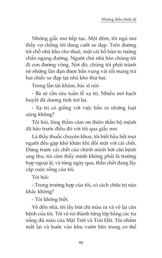 Nhûäng àiïìu bònh dõ

Nhûäng giêëc mú tiïëp tuåc. Möåt àïm, töi nguã mú
thêëy vúå chöìng töi àang cûúäi xe àaåp. Trïn àûúâng
túái chöî nhaâ kho cho thuï, möåt caái höë buân to tûúáng
chùæn ngang àûúâng. Ngûúâi chuã nhaâ baão chuáng töi
ài con àûúâng voâng. Núi àoá, chuáng töi phaãi traánh
neá nhûäng laân àaån àûúåc bùæn vung vaãi röìi mang traã
hai chiïëc xe àaåp taåi nhaâ kho thûá hai.
Trong lêìn taái khaám, baác sô noái:
- Baâ seä cêìn saáu tuêìn lïî xaå trõ. Nhiïìu mö baåch
huyïët àaä dûúng tñnh trúã laåi.
- Xaå trõ coá giöëng vúái viïåc bùæn ra nhûäng loaåt
suáng khöng?
Töi hoãi, loâng thêìm caãm ún thiïn thêìn höå mïånh
àaä baáo trûúác àiïìu àoá vúái töi qua giêëc mú.
Laâ thêìy thuöëc chuyïn khoa, töi biïët hêìu hïët moåi
ngûúâi àïìu gùåp khoá khùn khi àöëi mùåt vúái caái chïët.
Àûáng trûúác caái chïët cuãa chñnh mònh búãi cùn bïånh
ung thû, töi caãm thêëy mònh khöng phaãi laâ trûúâng
húåp ngoaåi lïå, vaâ tûâng ngaây qua, thêìn chïët àang lêëy
cùæp cuöåc söëng cuãa töi.
Töi hoãi:
- Trong trûúâng húåp cuãa töi, coá caách chûäa trõ naâo
khaác khöng?
- Töi khöng biïët.
Vïì àïën nhaâ, töi lêëy buát chò maâu ra vaâ veä laåi cùn
bïånh cuãa töi. Töi veä noá thaânh tûâng lúáp bùçng caác tia
nùæng àuã maâu cuãa Mùåt Trúâi vaâ Traái Àêët. Töi nhùæm
mùæt laåi vaâ bûúác vaâo khu vûúân bïn trong cú thïí
99

 