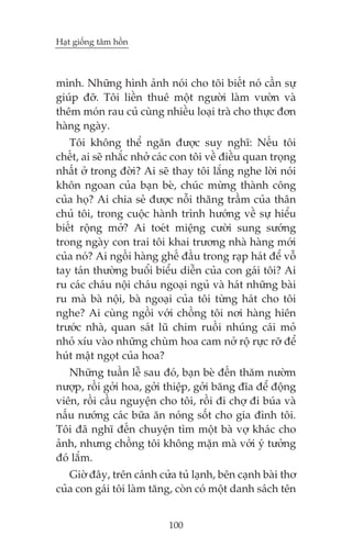 Haåt giöëng têm höìn

mònh. Nhûäng hònh aãnh noái cho töi biïët noá cêìn sûå
giuáp àúä. Töi liïìn thuï möåt ngûúâi laâm vûúân vaâ
thïm moán rau cuã cuâng nhiïìu loaåi traâ cho thûåc àún
haâng ngaây.
Töi khöng thïí ngùn àûúåc suy nghô: Nïëu töi
chïët, ai seä nhùæc nhúã caác con töi vïì àiïìu quan troång
nhêët úã trong àúâi? Ai seä thay töi lùæng nghe lúâi noái
khön ngoan cuãa baån beâ, chuác mûâng thaânh cöng
cuãa hoå? Ai chia seã àûúåc nöîi thùng trêìm cuãa thên
chuã töi, trong cuöåc haânh trònh hûúáng vïì sûå hiïíu
biïët röång múã? Ai toeát miïång cûúâi sung sûúáng
trong ngaây con trai töi khai trûúng nhaâ haâng múái
cuãa noá? Ai ngöìi haâng ghïë àêìu trong raåp haát àïí vöî
tay taán thûúâng buöíi biïíu diïîn cuãa con gaái töi? Ai
ru caác chaáu nöåi chaáu ngoaåi nguã vaâ haát nhûäng baâi
ru maâ baâ nöåi, baâ ngoaåi cuãa töi tûâng haát cho töi
nghe? Ai cuâng ngöìi vúái chöìng töi núi haâng hiïn
trûúác nhaâ, quan saát luä chim ruöìi nhuáng caái moã
nhoã xñu vaâo nhûäng chuâm hoa cam núã röå rûåc rúä àïí
huát mêåt ngoåt cuãa hoa?
Nhûäng tuêìn lïî sau àoá, baån beâ àïën thùm nûúâm
nûúåp, röìi gúãi hoa, gúãi thiïåp, gúãi bùng àôa àïí àöång
viïn, röìi cêìu nguyïån cho töi, röìi ài chúå ài buáa vaâ
nêëu nûúáng caác bûäa ùn noáng söët cho gia àònh töi.
Töi àaä nghô àïën chuyïån tòm möåt baâ vúå khaác cho
aãnh, nhûng chöìng töi khöng mùån maâ vúái yá tûúãng
àoá lùæm.
Giúâ àêy, trïn caánh cûãa tuã laånh, bïn caånh baâi thú
cuãa con gaái töi laâm tùng, coân coá möåt danh saách tïn
100

 
