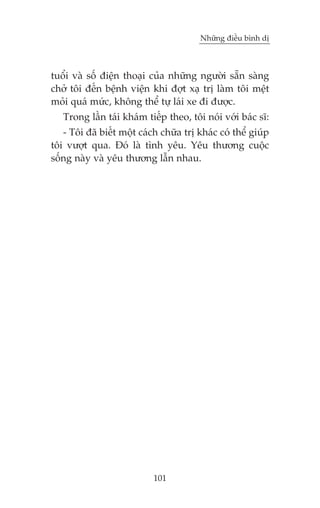 Nhûäng àiïìu bònh dõ

tuöíi vaâ söë àiïån thoaåi cuãa nhûäng ngûúâi sùén saâng
chúã töi àïën bïånh viïån khi àúåt xaå trõ laâm töi mïåt
moãi quaá mûác, khöng thïí tûå laái xe ài àûúåc.
Trong lêìn taái khaám tiïëp theo, töi noái vúái baác sô:
- Töi àaä biïët möåt caách chûäa trõ khaác coá thïí giuáp
töi vûúåt qua. Àoá laâ tònh yïu. Yïu thûúng cuöåc
söëng naây vaâ yïu thûúng lêîn nhau.

101

 