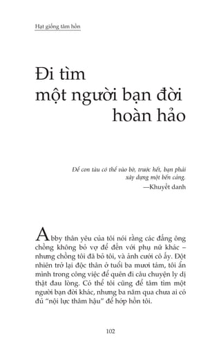 Haåt giöëng têm höìn

Ài tòm
möåt ngûúâi baån àúâi
hoaân haão
Àïí con taâu coá thïí vaâo búâ, trûúác hïët, baån phaãi
xêy dûång möåt bïën caãng.
—Khuyïët danh

A

bby thên yïu cuãa töi noái rùçng caác àêëng öng
chöìng khöng boã vúå àïí àïën vúái phuå nûä khaác –
nhûng chöìng töi àaä boã töi, vaâ aãnh cûúái cö êëy. Àöåt
nhiïn trúã laåi àöåc thên úã tuöíi ba mûúi taám, töi êín
mònh trong cöng viïåc àïí quïn ài cêu chuyïån ly dõ
thêåt àau loâng. Coá thïí töi cuäng àïí têm tòm möåt
ngûúâi baån àúâi khaác, nhûng ba nùm qua chûa ai coá
àuã “nöåi lûåc thêm hêåu” àïí húáp höìn töi.

102

 