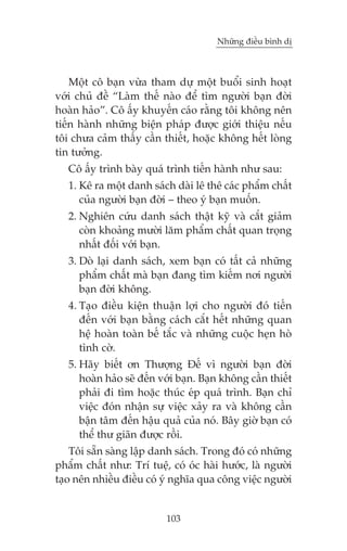 Nhûäng àiïìu bònh dõ

Möåt cö baån vûâa tham dûå möåt buöíi sinh hoaåt
vúái chuã àïì “Laâm thïë naâo àïí tòm ngûúâi baån àúâi
hoaân haão”. Cö êëy khuyïën caáo rùçng töi khöng nïn
tiïën haânh nhûäng biïån phaáp àûúåc giúái thiïåu nïëu
töi chûa caãm thêëy cêìn thiïët, hoùåc khöng hïët loâng
tin tûúãng.
Cö êëy trònh baây quaá trònh tiïën haânh nhû sau:
1. Kï ra möåt danh saách daâi lï thï caác phêím chêët
cuãa ngûúâi baån àúâi – theo yá baån muöën.
2. Nghiïn cûáu danh saách thêåt kyä vaâ cùæt giaãm
coân khoaãng mûúâi lùm phêím chêët quan troång
nhêët àöëi vúái baån.
3. Doâ laåi danh saách, xem baån coá têët caã nhûäng
phêím chêët maâ baån àang tòm kiïëm núi ngûúâi
baån àúâi khöng.
4. Taåo àiïìu kiïån thuêån lúåi cho ngûúâi àoá tiïën
àïën vúái baån bùçng caách cùæt hïët nhûäng quan
hïå hoaân toaân bïë tùæc vaâ nhûäng cuöåc heån hoâ
tònh cúâ.
5. Haäy biïët ún Thûúång Àïë vò ngûúâi baån àúâi
hoaân haão seä àïën vúái baån. Baån khöng cêìn thiïët
phaãi ài tòm hoùåc thuác eáp quaá trònh. Baån chó
viïåc àoán nhêån sûå viïåc xaãy ra vaâ khöng cêìn
bêån têm àïën hêåu quaã cuãa noá. Bêy giúâ baån coá
thïí thû giaän àûúåc röìi.
Töi sùén saâng lêåp danh saách. Trong àoá coá nhûäng
phêím chêët nhû: Trñ tuïå, coá oác haâi hûúác, laâ ngûúâi
taåo nïn nhiïìu àiïìu coá yá nghôa qua cöng viïåc ngûúâi

103

 