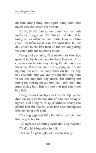 Haåt giöëng têm höìn

àoá laâm, chung thuãy, möåt ngûúâi àaáng kñnh, möåt
ngûúâi biïët caách chùm soác vúå con.
Tûâ àoá, töi bùæt àêìu tûå vêën mònh laâ ai vaâ mònh
muöën gò trong cuöåc àúâi. Töi coá thïí nhòn thêëy
tûúng lai vaâ niïìm vui cuãa mònh. Thay vò chùm
chùm tòm kiïëm ngûúâi baån àúâi hoaân haão, töi bùæt
àêìu chuêín bõ cho baãn thên àïí trúã nïn xûáng àaáng
vúái con ngûúâi maâ töi mong muöën.
Trong thúâi gian naây, töi tham dûå möåt khoáa hoåc
quaãn lyá taåi bïånh viïån, núi töi àang laâm viïåc. Eric,
chuyïn viïn tû vêën, daåy chuáng töi vïì nhiïåm vuå
khoa hoåc, têìm nhòn, giaá trõ vaâ sûå cöång taác. Töi rêët
ngûúäng möå aãnh. Töi cuäng thñch caái buái toác hay
hay cuãa aãnh. Tuy vêåy, moåi yá nghô chó dûâng úã àoá
vò töi cao möåt meát baãy mûúi. Töi thûúâng mú
tûúãng túái möåt ngûúâi cao hún kia – möåt meát taám
mûúi chùèng haån. Eric chó cao möåt meát saáu mûúi
baãy thöi.
Trong luác dûå khoáa hoåc cuãa Eric, töi tiïëp tuåc xaác
àõnh caác nguyïn tùæc àaåo àûác vïì baãn thên vaâ nghïì
nghiïåp. Noái àuáng ra, töi quyïët àõnh seä khöng bao
giúâ kïët hön lêìn nûäa nïëu cuöåc hön nhên khöng àùåt
trïn nïìn taãng tinh thêìn.
Töi cuäng gùåp möåt thêìy boái àïí tû vêën cho vui
thöi, öng ta hoãi töi:
- Cö nghô sao vïì nhûäng ngûúâi àaân öng thêëp beá?
Töi àaáp laåi bùçng möåt cêu hoãi:
- Töi coá cêìn phaãi nghô túái àiïìu àoá khöng?

104

 