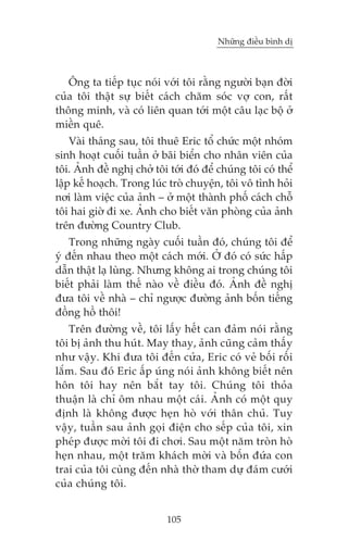 Nhûäng àiïìu bònh dõ

Öng ta tiïëp tuåc noái vúái töi rùçng ngûúâi baån àúâi
cuãa töi thêåt sûå biïët caách chùm soác vúå con, rêët
thöng minh, vaâ coá liïn quan túái möåt cêu laåc böå úã
miïìn quï.
Vaâi thaáng sau, töi thuï Eric töí chûác möåt nhoám
sinh hoaåt cuöëi tuêìn úã baäi biïín cho nhên viïn cuãa
töi. AÃnh àïì nghõ chúã töi túái àoá àïí chuáng töi coá thïí
lêåp kïë hoaåch. Trong luác troâ chuyïån, töi vö tònh hoãi
núi laâm viïåc cuãa aãnh – úã möåt thaânh phöë caách chöî
töi hai giúâ ài xe. AÃnh cho biïët vùn phoâng cuãa aãnh
trïn àûúâng Country Club.
Trong nhûäng ngaây cuöëi tuêìn àoá, chuáng töi àïí
yá àïën nhau theo möåt caách múái. ÚÃ àoá coá sûác hêëp
dêîn thêåt laå luâng. Nhûng khöng ai trong chuáng töi
biïët phaãi laâm thïë naâo vïì àiïìu àoá. AÃnh àïì nghõ
àûa töi vïì nhaâ – chó ngûúåc àûúâng aãnh böën tiïëng
àöìng höì thöi!
Trïn àûúâng vïì, töi lêëy hïët can àaãm noái rùçng
töi bõ aãnh thu huát. May thay, aãnh cuäng caãm thêëy
nhû vêåy. Khi àûa töi àïën cûãa, Eric coá veã böëi röëi
lùæm. Sau àoá Eric êëp uáng noái aãnh khöng biïët nïn
hön töi hay nïn bùæt tay töi. Chuáng töi thoãa
thuêån laâ chó öm nhau möåt caái. AÃnh coá möåt quy
àõnh laâ khöng àûúåc heån hoâ vúái thên chuã. Tuy
vêåy, tuêìn sau aãnh goåi àiïån cho sïëp cuãa töi, xin
pheáp àûúåc múâi töi ài chúi. Sau möåt nùm troân hoâ
heån nhau, möåt trùm khaách múâi vaâ böën àûáa con
trai cuãa töi cuâng àïën nhaâ thúâ tham dûå àaám cûúái
cuãa chuáng töi.
105

 