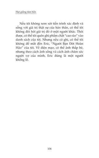 Haåt giöëng têm höìn

Nïëu töi khöng xem xeát tiïën trònh xaác àõnh vaâ
söëng vúái giaá trõ thêåt sûå cuãa baãn thên, coá thïí töi
khöng àoâi hoãi giaá trõ àoá úã möåt ngûúâi khaác. Thöi
àûúåc, coá thïí töi quïn ghi phêím chêët “cao raáo” vaâo
danh saách cuãa töi. Nhûng nïëu coá ghi, coá thïí töi
khöng àïí mùæt àïën Eric, “Ngûúâi Baån Àúâi Hoaân
Haão” cuãa töi. Vïì diïån maåo, coá thïí aãnh thêëp beá,
nhûng theo caách aãnh söëng vaâ caách aãnh chùm soác
ngûúâi vúå cuãa mònh, Eric àuáng laâ möåt ngûúâi
khöíng löì.

106

 