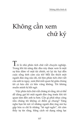 Nhûäng àiïìu bònh dõ

Khöng cêìn xem
chûä kyá

T

öi laâ nhaâ phên tñch chûä viïët chuyïn nghiïåp.
Trong khi taâi nùng àöåc àaáo naây àûúåc xem laâ möåt
sûå baão àaãm vïì mùåt taâi chñnh, noá laåi taác haåi àïën
cuöåc söëng tònh caãm cuãa töi! Möîi lêìn thñch möåt
ngûúâi àaân öng naâo àoá, töi beân phên tñch chûä viïët
cuãa anh ta ngay, xem thûã möëi quan hïå giûäa chuáng
töi coá keáo daâi vaâ bïìn vûäng khöng. Töi khöng
muöën mònh bõ bêët ngúâ.
Viïåc phên tñch chûä viïët chûáng toã rùçng, töi coá thïí
dïî daâng gaåt boã möåt ngûúâi àaân öng trûúác khi töi
quan têm àïën anh ta hún. Cêìn gò phaãi nhoåc cöng
nïëu chuáng töi khöng coá àiïím gò chung? Tûâng
nghe baån beâ noái vïì nhûäng ngûúâi àaân öng maâ hoå
gùåp hoáa ra chó laâ nhûäng “keã ngúá ngêín”, töi caãm
thêëy tûå tin rùçng, bùçng caách sûã duång nùng lûåc
107

 