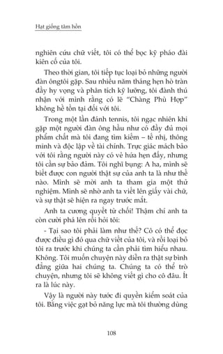 Haåt giöëng têm höìn

nghiïn cûáu chûä viïët, töi coá thïí boåc kyä phaáo àaâi
kiïn cöë cuãa töi.
Theo thúâi gian, töi tiïëp tuåc loaåi boã nhûäng ngûúâi
àaân öngtöi gùåp. Sau nhiïìu nùm thaáng heån hoâ traân
àêìy hy voång vaâ phên tñch kyä lûúäng, töi àaânh thuá
nhêån vúái mònh rùçng coá leä “Chaâng Phuâ Húåp”
khöng hïì töìn taåi àöëi vúái töi.
Trong möåt lêìn àaánh tennis, töi ngaåc nhiïn khi
gùåp möåt ngûúâi àaân öng hêìu nhû coá àêìy àuã moåi
phêím chêët maâ töi àang tòm kiïëm – tïë nhõ, thöng
minh vaâ àöåc lêåp vïì taâi chñnh. Trûåc giaác maách baão
vúái töi rùçng ngûúâi naây coá veã hûáa heån àêëy, nhûng
töi cêìn sûå baão àaãm. Töi nghô buång: A ha, mònh seä
biïët àûúåc con ngûúâi thêåt sûå cuãa anh ta laâ nhû thïë
naâo. Mònh seä múâi anh ta tham gia möåt thûã
nghiïåm. Mònh seä nhúâ anh ta viïët lïn giêëy vaâi chûä,
vaâ sûå thêåt seä hiïån ra ngay trûúác mùæt.
Anh ta cûúng quyïët tûâ chöëi! Thêåm chñ anh ta
coân cûúâi phaá lïn röìi hoãi töi:
- Taåi sao töi phaãi laâm nhû thïë? Cö coá thïí àoåc
àûúåc àiïìu gò àoá qua chûä viïët cuãa töi, vaâ röìi loaåi boã
töi ra trûúác khi chuáng ta cêìn phaãi tòm hiïíu nhau.
Khöng. Töi muöën chuyïån naây diïîn ra thêåt sûå bònh
àùèng giûäa hai chuáng ta. Chuáng ta coá thïí troâ
chuyïån, nhûng töi seä khöng viïët gò cho cö àêu. Ñt
ra laâ luác naây.
Vêåy laâ ngûúâi naây tûúác ài quyïìn kiïím soaát cuãa
töi. Bùçng viïåc gaåt boã nùng lûåc maâ töi thûúâng duâng

108

 