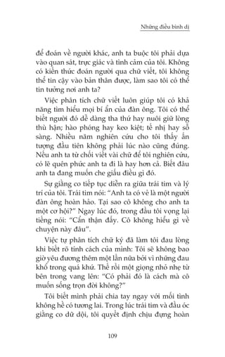 Nhûäng àiïìu bònh dõ

àïí àoaán vïì ngûúâi khaác, anh ta buöåc töi phaãi dûåa
vaâo quan saát, trûåc giaác vaâ tònh caãm cuãa töi. Khöng
coá kiïën thûác àoaán ngûúâi qua chûä viïët, töi khöng
thïí tin cêåy vaâo baãn thên àûúåc, laâm sao töi coá thïí
tin tûúãng núi anh ta?
Viïåc phên tñch chûä viïët luön giuáp töi coá khaã
nùng tòm hiïíu moåi bñ êín cuãa àaân öng. Töi coá thïí
biïët ngûúâi àoá dïî daâng tha thûá hay nuöi giûä loâng
thuâ hêån; haâo phoáng hay keo kiïåt; tïë nhõ hay söî
saâng. Nhiïìu nùm nghiïn cûáu cho töi thêëy êën
tûúång àêìu tiïn khöng phaãi luác naâo cuäng àuáng.
Nïëu anh ta tûâ chöëi viïët vaâi chûä àïí töi nghiïn cûáu,
coá leä quïn phûác anh ta ài laâ hay hún caã. Biïët àêu
anh ta àang muöën che giêëu àiïìu gò àoá.
Sûå giùçng co tiïëp tuåc diïîn ra giûäa traái tim vaâ lyá
trñ cuãa töi. Traái tim noái: “Anh ta coá veã laâ möåt ngûúâi
àaân öng hoaân haão. Taåi sao cö khöng cho anh ta
möåt cú höåi?” Ngay luác àoá, trong àêìu töi voång laåi
tiïëng noái: “Cêín thêån àêëy. Cö khöng hiïíu gò vïì
chuyïån naây àêu”.
Viïåc tûå phên tñch chûä kyá àaä laâm töi àau loâng
khi biïët roä tñnh caách cuãa mònh: Töi seä khöng bao
giúâ yïu àûúng thïm möåt lêìn nûäa búãi vò nhûäng àau
khöí trong quaá khûá. Thïë röìi möåt gioång nhoã nheå tûâ
bïn trong vang lïn: “Coá phaãi àoá laâ caách maâ cö
muöën söëng troån àúâi khöng?”
Töi biïët mònh phaãi chia tay ngay vúái möëi tònh
khöng hïì coá tûúng lai. Trong luác traái tim vaâ àêìu oác
giùçng co dûä döåi, töi quyïët àõnh chõu àûång hoaân
109

 