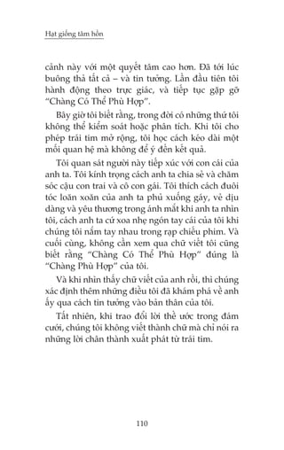 Haåt giöëng têm höìn

caãnh naây vúái möåt quyïët têm cao hún. Àaä túái luác
buöng thaã têët caã – vaâ tin tûúãng. Lêìn àêìu tiïn töi
haânh àöång theo trûåc giaác, vaâ tiïëp tuåc gùåp gúä
“Chaâng Coá Thïí Phuâ Húåp”.
Bêy giúâ töi biïët rùçng, trong àúâi coá nhûäng thûá töi
khöng thïí kiïím soaát hoùåc phên tñch. Khi töi cho
pheáp traái tim múã röång, töi hoåc caách keáo daâi möåt
möëi quan hïå maâ khöng àïí yá àïën kïët quaã.
Töi quan saát ngûúâi naây tiïëp xuác vúái con caái cuãa
anh ta. Töi kñnh troång caách anh ta chia seã vaâ chùm
soác cêåu con trai vaâ cö con gaái. Töi thñch caách àuöi
toác loùn xoùn cuãa anh ta phuã xuöëng gaáy, veã dõu
daâng vaâ yïu thûúng trong aánh mùæt khi anh ta nhòn
töi, caách anh ta cûá xoa nheå ngoán tay caái cuãa töi khi
chuáng töi nùæm tay nhau trong raåp chiïëu phim. Vaâ
cuöëi cuâng, khöng cêìn xem qua chûä viïët töi cuäng
biïët rùçng “Chaâng Coá Thïí Phuâ Húåp” àuáng laâ
“Chaâng Phuâ Húåp” cuãa töi.
Vaâ khi nhòn thêëy chûä viïët cuãa anh röìi, thò chuáng
xaác àõnh thïm nhûäng àiïìu töi àaä khaám phaá vïì anh
êëy qua caách tin tûúãng vaâo baãn thên cuãa töi.
Têët nhiïn, khi trao àöíi lúâi thïì ûúác trong àaám
cûúái, chuáng töi khöng viïët thaânh chûä maâ chó noái ra
nhûäng lúâi chên thaânh xuêët phaát tûâ traái tim.

110

 
