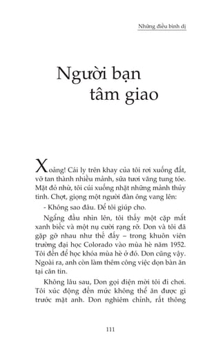 Nhûäng àiïìu bònh dõ

Ngûúâi baån
têm giao

X

oaãng! Caái ly trïn khay cuãa töi rúi xuöëng àêët,
vúä tan thaânh nhiïìu maãnh, sûäa tûúi vùng tung toáe.
Mùåt àoã nhûâ, töi cuái xuöëng nhùåt nhûäng maãnh thuãy
tinh. Chúåt, gioång möåt ngûúâi àaân öng vang lïn:
- Khöng sao àêu. Àïí töi giuáp cho.
Ngêíng àêìu nhòn lïn, töi thêëy möåt cùåp mùæt
xanh biïëc vaâ möåt nuå cûúâi raång rúä. Don vaâ töi àaä
gùåp gúä nhau nhû thïë àêëy – trong khuön viïn
trûúâng àaåi hoåc Colorado vaâo muâa heâ nùm 1952.
Töi àïën àïí hoåc khoáa muâa heâ úã àoá. Don cuäng vêåy.
Ngoaâi ra, anh coân laâm thïm cöng viïåc doån baân ùn
taåi cùn tin.
Khöng lêu sau, Don goåi àiïån múâi töi ài chúi.
Töi xuác àöång àïën mûác khöng thïí ùn àûúåc gò
trûúác mùåt anh. Don nghiïm chónh, rêët thöng

111

 