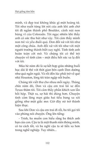 Haåt giöëng têm höìn

minh, vaâ àeåp trai khöng khaác gò möåt hoaâng tûã.
Töi nhû nuöët tûâng lúâi noái cuãa anh khi anh chúã
töi ài ngùæm thaânh phöë Boulder, caãnh nuái non
huâng vô cuãa Colorado. Töi ngaåc nhiïn khi thêëy
anh coá sûác thu huát nhû vêåy. Töi caãm thêëy mònh
non treã vaâ yïëu àuöëi quaá. Don àöëi xûã vúái töi nhû
möåt cöng chuáa. Anh àöëi xûã vúái töi nhû vúái möåt
ngûúâi trûúãng thaânh biïët suy nghô. Tñnh tònh anh
hoaân toaân cúãi múã. Vaâ chuáng töi coá thïí troâ
chuyïån vïì tònh caãm – möåt àiïìu hïët sûác xa laå àöëi
vúái töi.
Muâa heâ nùm àoá laâ sûå kïët húåp giûäa nhûäng buöíi
hoåc daâi lï thï vúái thúâi gian bïn caånh Don dûúâng
nhû quaá ngùæn nguãi. Vaâ röìi àïën luác phaãi trúã vïì quï
nhaâ Houston, loâng töi traân ngêåp nöîi buöìn.
Chuáng töi viïët thû cho nhau möîi ngaây. Thaáng
chñn nùm àoá, Don vaâ cêåu em trai laái xe àïën
Texas thùm töi. Töi caãm thêëy phêën khñch xen lêîn
höìi höåp. Thêåt ra, súå haäi thò àuáng hún. Chuyïån
tònh caãm laäng maån giûäa hai tiïíu bang xa xöi
giöëng nhû möåt giêëc mú. Giúâ àêy noá trúã thaânh
hiïån thûåc.
Sau khi Don vaâ cêåu em trai ài röìi, ba töi goåi töi
vaâo phoâng noái chuyïån. Öng lïn tiïëng:
- Trish, ba muöën con hiïíu rùçng ba thñch anh
baån cuãa con. Cêåu ta laâ möåt thanh niïn thöng minh,
coá tû caách töët, vaâ ba nghô cêåu ta seä tiïën xa hún
trong nghïì nghiïåp. Tuy nhiïn...

112

 