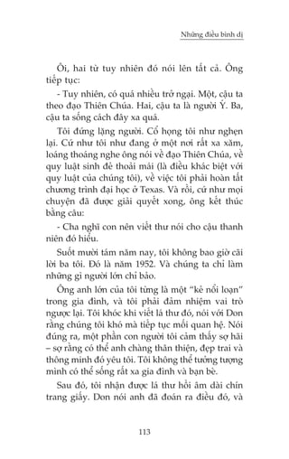 Nhûäng àiïìu bònh dõ

Öi, hai tûâ tuy nhiïn àoá noái lïn têët caã. Öng
tiïëp tuåc:
- Tuy nhiïn, coá quaá nhiïìu trúã ngaåi. Möåt, cêåu ta
theo àaåo Thiïn Chuáa. Hai, cêåu ta laâ ngûúâi YÁ. Ba,
cêåu ta söëng caách àêy xa quaá.
Töi àûáng lùång ngûúâi. Cöí hoång töi nhû ngheån
laåi. Cûá nhû töi nhû àang úã möåt núi rêët xa xùm,
loaáng thoaáng nghe öng noái vïì àaåo Thiïn Chuáa, vïì
quy luêåt sinh àeã thoaãi maái (laâ àiïìu khaác biïåt vúái
quy luêåt cuãa chuáng töi), vïì viïåc töi phaãi hoaân têët
chûúng trònh àaåi hoåc úã Texas. Vaâ röìi, cûá nhû moåi
chuyïån àaä àûúåc giaãi quyïët xong, öng kïët thuác
bùçng cêu:
- Cha nghô con nïn viïët thû noái cho cêåu thanh
niïn àoá hiïíu.
Suöët mûúâi taám nùm nay, töi khöng bao giúâ caäi
lúâi ba töi. Àoá laâ nùm 1952. Vaâ chuáng ta chó laâm
nhûäng gò ngûúâi lúán chó baão.
Öng anh lúán cuãa töi tûâng laâ möåt “keã nöíi loaån”
trong gia àònh, vaâ töi phaãi àaãm nhiïåm vai troâ
ngûúåc laåi. Töi khoác khi viïët laá thû àoá, noái vúái Don
rùçng chuáng töi khoá maâ tiïëp tuåc möëi quan hïå. Noái
àuáng ra, möåt phêìn con ngûúâi töi caãm thêëy súå haäi
– súå rùçng coá thïí anh chaâng thên thiïån, àeåp trai vaâ
thöng minh àoá yïu töi. Töi khöng thïí tûúãng tûúång
mònh coá thïí söëng rêët xa gia àònh vaâ baån beâ.
Sau àoá, töi nhêån àûúåc laá thû höìi êm daâi chñn
trang giêëy. Don noái anh àaä àoaán ra àiïìu àoá, vaâ

113

 