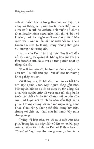 Haåt giöëng têm höìn

anh rêët buöìn. Lúâi leä trong thû cuãa anh thêåt dõu
daâng vaâ thöng caãm, noá laâm töi caãm thêëy mònh
àûúåc an uãi rêët nhiïìu. Anh noái anh muöën àïí laåi cho
töi nhûäng kyã niïåm ngoåt ngaâo nhêët, thi võ nhêët, vïì
khoaãng thúâi gian ngùæn nguãi maâ chuáng töi úã bïn
caånh nhau. Anh muöën töi luön nghô àïën muâa heâ úã
Colorado, xem àoá laâ möåt trong nhûäng thúâi gian
vui sûúáng nhêët trong àúâi.
Laá thû cuãa Don thêåt tuyïåt vúâi. Tuyïåt vúâi àïën
nöîi töi khöng thïí quùng ài. Khöng bao giúâ. Töi giûä
têëm aãnh cuãa anh vaâ laá thû àoá trong cuöën nhêåt kyá
riïng cuãa töi.
Nùm thaáng sau àoá, ba töi qua àúâi vò möåt cún
àau tim. Töi viïët thû cho Don àïí baáo tin nhûng
khöng thêëy höìi êm.
Vaâi thaáng sau, töi bùæt àêìu heån hoâ vaâ kïët hön
vúái möåt ngûúâi khaác. Möåt ngûúâi söëng gêìn nhaâ.
Möåt ngûúâi biïët roä ba töi vaâ àûúåc sûå taán àöìng cuãa
öng. Möåt ngûúâi giuáp töi vûúåt qua nöîi àau buöìn
trûúác caái chïët cuãa ba töi. Chuáng töi coá böën àûáa
con thêåt tuyïåt vúâi vaâ nhiïìu nùm àêìu thêåt haånh
phuác. Nhûng chuáng töi coá quan niïåm söëng khaác
nhau. Cuöëi cuâng, khöng thïí chõu àûång hún nûäa,
chuáng töi chia tay nhau sau hai mûúi baãy nùm
chung söëng.
Chuáng töi baán nhaâ, vaâ töi mua möåt cùn nhaâ
phöë. Trong luác sùæp xïëp saách vúã lïn kïå, töi bùæt gùåp
cuöën nhêåt kyá, têëm aãnh cuãa Don vaâ laá thû cuãa anh.
Töi múã nhûäng trang thû moãng manh, vaâng uáa ra
114

 