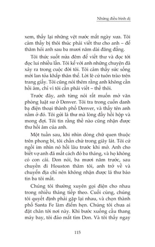 Nhûäng àiïìu bònh dõ

xem, thêëy laåi nhûäng vïåt nûúác mùæt ngaây xûa. Töi
caãm thêëy bõ thöi thuác phaãi viïët thû cho anh – àïí
thùm hoãi anh sau ba mûúi nùm daâi àùng àùèng.
Töi thûác suöët nûãa àïm àïí viïët thû vaâ àoåc túái
àoåc lui nhiïìu lêìn. Töi kïí vúái anh nhûäng chuyïån àaä
xaãy ra trong cuöåc àúâi töi. Töi caãm thêëy sûác söëng
múái lan toãa khùæp thên thïí. Lúâi leä cûá tuön traâo trïn
trang giêëy. Töi cuäng noái thïm rùçng anh khöng cêìn
höìi êm, chó vò töi cêìn phaãi viïët – thïë thöi.
Trûúác àêy, anh tûâng noái rêët muöën múã vùn
phoâng luêåt sû úã Denver. Töi tra trong cuöën danh
baå àiïån thoaåi thaânh phöë Denver, vaâ thêëy tïn anh
nùçm úã àoá. Töi gûãi laá thû maâ loâng àêìy höìi höåp vaâ
mong àúåi. Töi tin rùçng thïë naâo cuäng nhêån àûúåc
thû höìi êm cuãa anh.
Möåt tuêìn sau, khi nhòn doâng chûä quen thuöåc
trïn phong bò, töi chêìn chûâ trong giêy laát. Töi cûá
ngöìi im nhòn noá höìi lêu trûúác khi múã. Anh cho
biïët vúå anh àaä mêët caách àoá ba thaáng, vaâ hoå khöng
coá con caái. Don noái, ba mûúi nùm trûúác, sau
chuyïën ài Houston thùm töi, anh trúã vïì vaâ
chuyïín àõa chó nïn khöng nhêån àûúåc laá thû baáo
tin ba töi mêët.
Chuáng töi thûúâng xuyïn goåi àiïån cho nhau
trong nhiïìu thaáng tiïëp theo. Cuöëi cuâng, chuáng
töi quyïët àõnh phaãi gùåp laåi nhau, vaâ choån thaânh
phöë Santa Fe laâm àiïím heån. Chuáng töi chûa ai
àùåt chên túái núi naây. Khi bûúác xuöëng cêìu thang
maáy bay, töi àaão mùæt tòm Don. Vaâ töi thêëy ngay
115

 