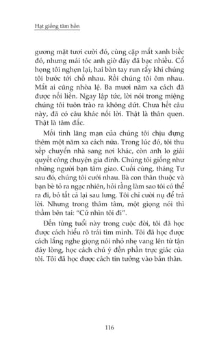 Haåt giöëng têm höìn

gûúng mùåt tûúi cûúâi àoá, cuâng cùåp mùæt xanh biïëc
àoá, nhûng maái toác anh giúâ àêy àaä baåc nhiïìu. Cöí
hoång töi ngheån laåi, hai baân tay run rêíy khi chuáng
töi bûúác túái chöî nhau. Röìi chuáng töi öm nhau.
Mùæt ai cuäng nhoâa lïå. Ba mûúi nùm xa caách àaä
àûúåc nöëi liïìn. Ngay lêåp tûác, lúâi noái trong miïång
chuáng töi tuön traâo ra khöng dûát. Chûa hïët cêu
naây, àaä coá cêu khaác nöëi lúâi. Thêåt laâ thên quen.
Thêåt laâ têm àùæc.
Möëi tònh laäng maån cuãa chuáng töi chõu àûång
thïm möåt nùm xa caách nûäa. Trong luác àoá, töi thu
xïëp chuyïín nhaâ sang núi khaác, coân anh lo giaãi
quyïët cöng chuyïån gia àònh. Chuáng töi giöëng nhû
nhûäng ngûúâi baån têm giao. Cuöëi cuâng, thaáng Tû
sau àoá, chuáng töi cûúái nhau. Baâ con thên thuöåc vaâ
baån beâ toã ra ngaåc nhiïn, hoãi rùçng laâm sao töi coá thïí
ra ài, boã têët caã laåi sau lûng. Töi chó cûúâi nuå àïí traã
lúâi. Nhûng trong thêm têm, möåt gioång noái thò
thêìm bïn tai: “Cûá nhòn töi ài”.
Àïën tûâng tuöíi naây trong cuöåc àúâi, töi àaä hoåc
àûúåc caách hiïíu roä traái tim mònh. Töi àaä hoåc àûúåc
caách lùæng nghe gioång noái nhoã nheå vang lïn tûâ têån
àaáy loâng, hoåc caách chuá yá àïën phêìn trûåc giaác cuãa
töi. Töi àaä hoåc àûúåc caách tin tûúãng vaâo baãn thên.

116

 