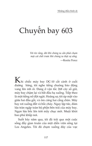 Nhûäng àiïìu bònh dõ

Chuyïën bay 603
Töi tin rùçng, àöi khi chuáng ta cêìn phaãi chaåm
mùåt caái chïët trûúác khi chuáng ta thêåt sûå söëng.
—Rosita Perez

K

hi chiïëc maáy bay DC-10 cêët caánh úã cuöëi
àûúâng bùng, töi nghe tiïëng chuöng baáo àöång
vang lïn inh oãi. Àang úã vêån töëc 268 cêy söë giúâ,
maáy bay chêåm laåi vaâ bùæt àêìu haå xuöëng. Tiïëp theo
laâ möåt tiïëng nöí àöåt ngöåt. Hoaãng súå, töi uáp mùåt vaâo
giûäa hai àêìu göëi, vaâ öm cûáng hai cùèng chên. Maáy
bay rúi xuöëng àêët vaâ böëc chaáy. Ngay lêåp tûác, àaám
lûãa traân ngêåp toaân böå phêìn bïn traái cuãa maáy bay.
Ngoån lûãa böëc lïn trúâi mêëy chuåc meát. Muöåi khoái
bao phuã khùæp núi.
Suöët baãy nùm qua, töi àaä traãi qua möåt cuöåc
söëng àêìy gian truên cuãa möåt diïîn viïn söëng taåi
Los Angeles. Töi àaä chaåm xuöëng àaáy cuãa vûåc

117

 