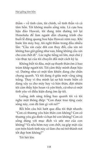 Haåt giöëng têm höìn

thùèm – vïì tònh caãm, taâi chñnh, vïì tinh thêìn vaâ caã
têm höìn. Töi khöng muöën söëng nûäa. Laâ cûåu hoa
hêåu àaão Hawaii, töi àang trïn àûúâng trúã laåi
Honolulu àïí laâm ngûúâi dêîn chûúng trònh cho
buöíi lïî àùng quang hoa hêåu Hawaii nùm nay. Khi
bûúác lïn maáy bay, töi nghô thêìm trong àêìu nhiïìu
lêìn: “Cêìu xin cuöåc àúâi con thay àöíi, cêìu xin noá
khöng bao giúâ giöëng nhû xûa, bùçng khöng cêìu xin
cho con chïët ài”. Luác nghe tiïëng nöí lúán, moåi chuá yá
vaâo thûåc taåi cuãa töi chuyïín àöíi möåt caách kyâ laå.
Khöng biïët tûâ àêu, möåt sûå thanh thaãn ïm aã bao
truâm khùæp ngûúâi töi. Töi caãm thêëy mònh àûúåc baão
vïå. Dûúâng nhû coá möåt têëm khiïn àang che chùæn
chung quanh. Vaâ töi àang úã giûäa möåt vêìng saáng
trùæng. Thay vò thu mònh laåi súå haäi trûúác biïën cöë
àang xaãy ra cho maáy bay vaâ baãn thên, àöåt nhiïn
töi caãm thêëy hên hoan vaâ yïn bònh, cûá nhû coá möåt
tònh yïu vö àiïìu kiïån àang öm êëp töi.
Luöìng aánh saáng trùæng bao quanh töi vaâ töi
nghe möåt thöng àiïåp: “Con àûúåc trao tùång cuöåc
söëng naây, con àaä laâm gò vúái noá?”
Röìi böën cêu hoãi lûúát qua àêìu töi thêåt nhanh:
“Con coá thûúng yïu baãn thên con khöng? Con coá
thûúng yïu gia àònh vaâ baån beâ con khöng? Con coá
söëng àuáng vúái muåc àñch vaâ ûúác mú cuãa con
khöng? Vaâ nïëu höm nay con chïët, sûå goáp mùåt cuãa
con trïn haânh tinh naây coá laâm cho noá trúã thaânh núi
töët àeåp hún khöng?”
Töi heát lïn:
118

 