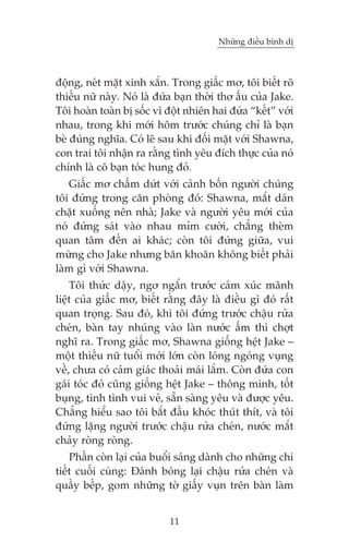 Nhûäng àiïìu bònh dõ

àöång, neát mùåt xinh xùæn. Trong giêëc mú, töi biïët roä
thiïëu nûä naây. Noá laâ àûáa baån thúâi thú êëu cuãa Jake.
Töi hoaân toaân bõ söëc vò àöåt nhiïn hai àûáa “kïët” vúái
nhau, trong khi múái höm trûúác chuáng chó laâ baån
beâ àuáng nghôa. Coá leä sau khi àöëi mùåt vúái Shawna,
con trai töi nhêån ra rùçng tònh yïu àñch thûåc cuãa noá
chñnh laâ cö baån toác hung àoã.
Giêëc mú chêëm dûát vúái caãnh böën ngûúâi chuáng
töi àûáng trong cùn phoâng àoá: Shawna, mùæt daán
chùåt xuöëng nïn nhaâ; Jake vaâ ngûúâi yïu múái cuãa
noá àûáng saát vaâo nhau móm cûúâi, chùèng theâm
quan têm àïën ai khaác; coân töi àûáng giûäa, vui
mûâng cho Jake nhûng bùn khoùn khöng biïët phaãi
laâm gò vúái Shawna.
Töi thûác dêåy, ngú ngêín trûúác caãm xuác maänh
liïåt cuãa giêëc mú, biïët rùçng àêy laâ àiïìu gò àoá rêët
quan troång. Sau àoá, khi töi àûáng trûúác chêåu rûãa
cheán, baân tay nhuáng vaâo laân nûúác êëm thò chúåt
nghô ra. Trong giêëc mú, Shawna giöëng hïåt Jake –
möåt thiïëu nûä tuöíi múái lúán coân loáng ngoáng vuång
vïì, chûa coá caãm giaác thoaãi maái lùæm. Coân àûáa con
gaái toác àoã cuäng giöëng hïåt Jake – thöng minh, töët
buång, tònh tònh vui veã, sùén saâng yïu vaâ àûúåc yïu.
Chùèng hiïíu sao töi bùæt àêìu khoác thuát thñt, vaâ töi
àûáng lùång ngûúâi trûúác chêåu rûãa cheán, nûúác mùæt
chaãy roâng roâng.
Phêìn coân laåi cuãa buöíi saáng daânh cho nhûäng chi
tiïët cuöëi cuâng: Àaánh boáng laåi chêåu rûãa cheán vaâ
quêìy bïëp, gom nhûäng túâ giêëy vuån trïn baân laâm
11

 