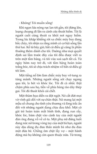 Nhûäng àiïìu bònh dõ

- Khöng! Töi muöën söëng!
Khi ngoån lûãa noáng rûåc lan túái gêìn, töi àûáng lïn,
loaång choaång ài lêìn ra caánh cûãa thoaát hiïím. Töi laâ
ngûúâi cuöëi cuâng thoaát ra khoãi núi nguy hiïím.
Trong luác khêåp khiïíng rúâi xa chiïëc maáy bay àang
böëc chaáy, töi nhêån ra rùçng mònh coá cú höåi söëng lêìn
thûá hai. Kïí tûâ bêy giúâ, bêët cûá àiïìu gò cuäng laâ phêìn
thûúãng thïm daânh cho töi. Dûúâng nhû moåi quyïët
àõnh sai lêìm trûúác àêy cuãa töi àïìu àûúåc viïët ra
trïn möåt têëm baãng, vaâ töi vûâa xoaá saåch têët caã. Tûâ
ngaây höm nay trúã ài, vúái têëm baãng hoaân toaân
trùæng boác, töi seä chõu traách nhiïåm vïì bêët cûá àiïìu gò
töi laâm.
Möåt tiïëng nöí lúán laâm chiïëc maáy bay vúä tung ra
tûâng maãnh. Nhûäng ngûúâi söëng soát chaåy ngang
qua töi, la heát vaâ khoác loác. Töi ài caâ nhùæc thêåt
chêåm phña sau hoå, tiïën vïì phña haâng raâo dêy theáp
gai. Töi àaä thoaát khoãi caái chïët.
Möåt thaãm hoåa diïîn ra àöåt ngöåt. Noá cùæt àûát moåi
vúâ vônh giaã döëi vúái sûå chên thêåt. Noá mang laåi möåt
mêîu söë chung cho tònh yïu thûúng vaâ loâng trùæc êín
àöëi vúái nhûäng ngûúâi àang chõu àau khöí. Möåt cö
gaái treã hoaân toaân mêët bònh tônh, àang run rêíy,
khoác loác, baám chùåt vaâo caánh tay cuãa möåt ngûúâi
àaân öng àang vöî vïì cö ta. Möåt phuå nûä àûáng tuöíi
àang nûác núã trong voâng tay cuãa möåt baâ baån, ngûúâi
naây dõu daâng àu àûa thên mònh baâ nhû àu àûa
möåt àûáa beá. Chöìng öm chùåt lêëy vúå – möåt haânh
àöång maâ hoå khöng coân quen thuöåc nûäa. Tûâ trong
119

 