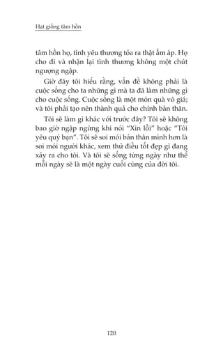 Haåt giöëng têm höìn

têm höìn hoå, tònh yïu thûúng toãa ra thêåt êëm aáp. Hoå
cho ài vaâ nhêån laåi tònh thûúng khöng möåt chuát
ngûúång ngêåp.
Giúâ àêy töi hiïíu rùçng, vêën àïì khöng phaãi laâ
cuöåc söëng cho ta nhûäng gò maâ ta àaä laâm nhûäng gò
cho cuöåc söëng. Cuöåc söëng laâ möåt moán quaâ vö giaá;
vaâ töi phaãi taåo nïn thaânh quaã cho chñnh baãn thên.
Töi seä laâm gò khaác vúái trûúác àêy? Töi seä khöng
bao giúâ ngêåp ngûâng khi noái “Xin löîi” hoùåc “Töi
yïu quyá baån”. Töi seä soi moái baãn thên mònh hún laâ
soi moái ngûúâi khaác, xem thûã àiïìu töët àeåp gò àang
xaãy ra cho töi. Vaâ töi seä söëng tûâng ngaây nhû thïí
möîi ngaây seä laâ möåt ngaây cuöëi cuâng cuãa àúâi töi.

120

 
