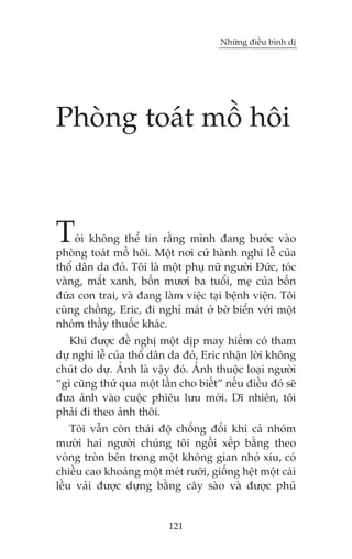 Nhûäng àiïìu bònh dõ

Phoâng toaát möì höi

T

öi khöng thïí tin rùçng mònh àang bûúác vaâo
phoâng toaát möì höi. Möåt núi cûã haânh nghi lïî cuãa
thöí dên da àoã. Töi laâ möåt phuå nûä ngûúâi Àûác, toác
vaâng, mùæt xanh, böën mûúi ba tuöíi, meå cuãa böën
àûáa con trai, vaâ àang laâm viïåc taåi bïånh viïån. Töi
cuâng chöìng, Eric, ài nghó maát úã búâ biïín vúái möåt
nhoám thêìy thuöëc khaác.
Khi àûúåc àïì nghõ möåt dõp may hiïëm coá tham
dûå nghi lïî cuãa thöí dên da àoã, Eric nhêån lúâi khöng
chuát do dûå. AÃnh laâ vêåy àoá. AÃnh thuöåc loaåi ngûúâi
“gò cuäng thûã qua möåt lêìn cho biïët” nïëu àiïìu àoá seä
àûa aãnh vaâo cuöåc phiïu lûu múái. Dô nhiïn, töi
phaãi ài theo aãnh thöi.
Töi vêîn coân thaái àöå chöëng àöëi khi caã nhoám
mûúâi hai ngûúâi chuáng töi ngöìi xïëp bùçng theo
voâng troân bïn trong möåt khöng gian nhoã xñu, coá
chiïìu cao khoaãng möåt meát rûúäi, giöëng hïåt möåt caái
lïìu vaãi àûúåc dûång bùçng cêy saâo vaâ àûúåc phuã

121

 