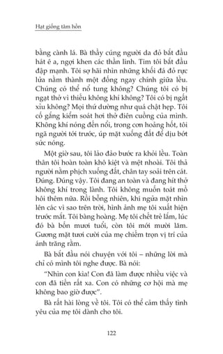 Haåt giöëng têm höìn

bùçng caânh laá. Baâ thêìy cuáng ngûúâi da àoã bùæt àêìu
haát ï a, ngúåi khen caác thêìn linh. Tim töi bùæt àêìu
àêåp maånh. Töi súå haäi nhòn nhûäng khöëi àaá àoã rûåc
lûãa nùçm thaânh möåt àöëng ngay chñnh giûäa lïìu.
Chuáng coá thïí nöí tung khöng? Chuáng töi coá bõ
ngaåt thúã vò thiïëu khöng khñ khöng? Töi coá bõ ngêët
xóu khöng? Moåi thûá dûúâng nhû quaá chêåt heåp. Töi
cöë gùæng kiïím soaát húi thúã àiïn cuöìng cuãa mònh.
Khöng khñ noáng àïën nöíi, trong cún hoaãng höët, töi
ngaä ngûúâi túái trûúác, uáp mùåt xuöëng àêët àïí dõu búát
sûác noáng.
Möåt giúâ sau, töi laão àaão bûúác ra khoãi lïìu. Toaân
thên töi hoaân toaân khö kiïåt vaâ mïåt nhoaâi. Töi thaã
ngûúâi nùçm phõch xuöëng àêët, chên tay soaãi trïn caát.
Àuáng. Àuáng vêåy. Töi àang an toaân vaâ àang hñt thúã
khöng khñ trong laânh. Töi khöng muöën toaát möì
höi thïm nûäa. Röìi böîng nhiïn, khi ngûãa mùåt nhòn
lïn caác vò sao trïn trúâi, hònh aãnh meå töi xuêët hiïån
trûúác mùæt. Töi baâng hoaâng. Meå töi chïët treã lùæm, luác
àoá baâ böën mûúi tuöíi, coân töi múái mûúâi lùm.
Gûúng mùåt tûúi cûúâi cuãa meå chiïëm troån võ trñ cuãa
aánh trùng rùçm.
Baâ bùæt àêìu noái chuyïån vúái töi – nhûäng lúâi maâ
chó coá mònh töi nghe àûúåc. Baâ noái:
“Nhòn con kòa! Con àaä laâm àûúåc nhiïìu viïåc vaâ
con àaä tiïën rêët xa. Con coá nhûäng cú höåi maâ meå
khöng bao giúâ àûúåc”.
Baâ rêët haâi loâng vïì töi. Töi coá thïí caãm thêëy tònh
yïu cuãa meå töi daânh cho töi.
122

 