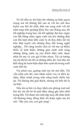 Nhûäng àiïìu bònh dõ

Vaâ röìi àêìu oác töi hiïån lïn nhûäng sûå kiïån quan
troång maâ töi khöng thïí san seã vúái baâ; nöíi àau
buöìn sau khi baâ chïët, àûáa em song sinh vúái töi
nùçm meåp trïn giûúâng khoác loác; saáu thaáng sau, töi
töët nghiïåp trung hoåc; röìi töët nghiïåp àaåi hoåc; ngaây
cuãa Meå hùçng nùm; ngaây cûúái cuãa töi; nhûäng àûáa
con lêìn lûúåt chaâo àúâi; cuöåc ly dõ àau àúán; lêìn taái
hön thêåt tuyïåt vúâi; nhûäng thay àöíi trong nghïì
nghiïåp... Töi cuäng muöën chia seã vúái meå sûå thiïëu
thöën vïì tinh thêìn; nhûäng gioåt nûúác mùæt cuâng
nhûäng tiïëng cûúâi; sûå yïu thñch àiïån aãnh; àûúåc
nhòn baâ meå vaâ con gaái úã bïn nhau. Töi cûá tûúãng
meå töi àaä boã soát têët caã nhûäng àiïìu àoá. Giúâ àêy töi
biïët rùçng baâ luön hiïån diïån bïn caånh töi trong suöët
cuöåc àúâi töi.
Vaâi phuát sau, gûúng mùåt meå töi múâ dêìn. Töi
vêîn nùçm yïn àoá, caãm nhêån niïìm vui vaâ àiïìu kyâ
diïåu, àùæm mònh trong aánh nùæng buöíi chiïìu êëm
aáp. Töi khöng thïí giaãi thñch, nhûng töi biïët àoá laâ
sûå thêåt.
Nïëu töi súå haäi vaâ chaåy khoãi cùn phoâng toaát möì
höi àoá, töi àaä boã lúä möåt àiïìu àaáng ghi nhúá nhêët
trong àúâi. Töi àûúåc cho möåt dõp may àïí chûäa laânh
vïët thûúng loâng, àöìng thúâi, töi àûúåc nghe meå töi
noái: “Meå yïu con, con gaái cûng”.

123

 