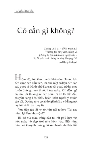 Haåt giöëng têm höìn

Cö cêìn gò khöng?
Chuáng ta laâ ai – àoá laâ moán quaâ
Thûúång Àïë tùång cho chuáng ta;
Chuáng ta trúã thaânh con ngûúâi naâo –
àoá laâ moán quaâ chuáng ta tùång Thûúång Àïë.
—Khuyïët danh

H

öm àoá, töi khúãi haânh khaá súám. Trûúác khi
àïën cuöåc heån àêìu tiïn, töi àûa möåt cö baån àïën sên
bay quöëc tïë thaânh phöë Kansas röìi quay trúã laåi theo
tuyïën àûúâng quen thuöåc haâng ngaây. Khi àïën ngaä
ba, núi töi thûúâng reä bïn traái, thò xe töi bùæt àêìu
chuyïín sang bïn phaãi, hoaân toaân ngoaâi yá muöën
cuãa töi. Dûúâng nhû coá ai àoá giaânh lêëy vö-lùng núi
tay töi vaâ laái xe thay töi.
Vûâa tiïëp tuåc laái xe, töi vûâa noái to lïn: “Taåi sao
mònh laåi laâm nhû vêåy?”
Böå àöì vña maâu trùæng cuãa töi rêët phuâ húåp vúái
möåt ngaây heâ àeåp trúâi nhû höm nay. Biïët rùçng
mònh coá khuynh hûúáng laái xe nhanh khi thúâi tiïët

124

 