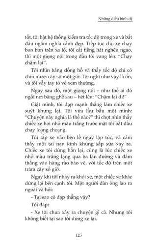 Nhûäng àiïìu bònh dõ

töët, töi bêåt hïå thöëng kiïím tra töëc àöå trong xe vaâ bùæt
àêìu ngùæm nghña caãnh àeåp. Tiïëp tuåc cho xe chaåy
bon bon trïn xa löå, töi cêët tiïëng haát nghïu ngao,
thò möåt gioång noái trong àêìu töi vang lïn: “Chaåy
chêåm laåi”.
Töi nhòn baãng àöìng höì vaâ thêëy töëc àöå chó coá
chñn mûúi cêy söë möåt giúâ. Töi nghô nhû vêåy laâ öín,
vaâ töi vêîy tay toã veã xem thûúâng.
Ngay sau àoá, möåt gioång noái – nhû thïí ai àoá
ngöìi núi bùng ghïë sau – heát lïn: “Chêåm laåi ài!”
Giêåt mònh, töi àaåp maånh thùæng laâm chiïëc xe
suyát khûång laåi. Töi vûâa lêìu bêìu möåt mònh:
“Chuyïån naây nghôa laâ thïë naâo?” thò chúåt nhòn thêëy
chiïëc xe húi nhoã maâu trùæng trûúác mùåt töi bùæt àêìu
chaåy loaång choaång.
Töi têëp xe vaâo bïn lïì ngay lêåp tûác, vaâ caãm
thêëy möåt tai naån kinh khuãng sùæp sûãa xaãy ra.
Chiïëc xe töi dûâng hùèn laåi, cuäng laâ luác chiïëc xe
nhoã maâu trùæng laång qua ba laân àûúâng vaâ àêm
thùèng vaâo haâng raâo baão vïå, vúái töëc àöå trïn möåt
trùm cêy söë giúâ.
Ngay khi töi nhaãy ra khoãi xe, möåt chiïëc xe khaác
dûâng laåi bïn caånh töi. Möåt ngûúâi àaân öng lao ra
ngoaâi vaâ hoãi:
- Taåi sao cö àaåp thùæng vêåy?
Töi àaáp:
- Xe töi chûa xaãy ra chuyïån gò caã. Nhûng töi
khöng biïët taåi sao töi dûâng xe laåi.
125

 