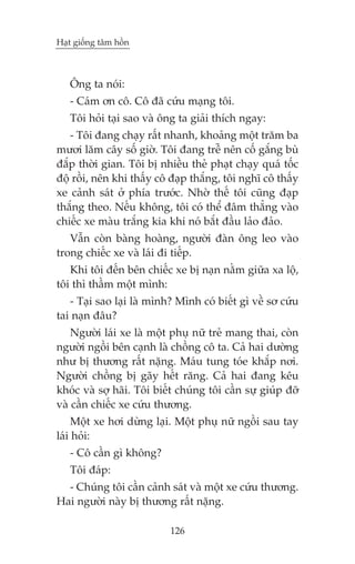 Haåt giöëng têm höìn

Öng ta noái:
- Caám ún cö. Cö àaä cûáu maång töi.
Töi hoãi taåi sao vaâ öng ta giaãi thñch ngay:
- Töi àang chaåy rêët nhanh, khoaãng möåt trùm ba
mûúi lùm cêy söë giúâ. Töi àang trïî nïn cöë gùæng buâ
àùæp thúâi gian. Töi bõ nhiïìu theã phaåt chaåy quaá töëc
àöå röìi, nïn khi thêëy cö àaåp thùæng, töi nghô cö thêëy
xe caãnh saát úã phña trûúác. Nhúâ thïë töi cuäng àaåp
thùæng theo. Nïëu khöng, töi coá thïí àêm thùèng vaâo
chiïëc xe maâu trùæng kia khi noá bùæt àêìu laão àaão.
Vêîn coân baâng hoaâng, ngûúâi àaân öng leo vaâo
trong chiïëc xe vaâ laái ài tiïëp.
Khi töi àïën bïn chiïëc xe bõ naån nùçm giûäa xa löå,
töi thò thêìm möåt mònh:
- Taåi sao laåi laâ mònh? Mònh coá biïët gò vïì sú cûáu
tai naån àêu?
Ngûúâi laái xe laâ möåt phuå nûä treã mang thai, coân
ngûúâi ngöìi bïn caånh laâ chöìng cö ta. Caã hai dûúâng
nhû bõ thûúng rêët nùång. Maáu tung toáe khùæp núi.
Ngûúâi chöìng bõ gaäy hïët rùng. Caã hai àang kïu
khoác vaâ súå haäi. Töi biïët chuáng töi cêìn sûå giuáp àúä
vaâ cêìn chiïëc xe cûáu thûúng.
Möåt xe húi dûâng laåi. Möåt phuå nûä ngöìi sau tay
laái hoãi:
- Cö cêìn gò khöng?
Töi àaáp:
- Chuáng töi cêìn caãnh saát vaâ möåt xe cûáu thûúng.
Hai ngûúâi naây bõ thûúng rêët nùång.
126

 