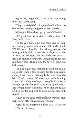 Nhûäng àiïìu bònh dõ

Ngûúâi phuå nûä gêåt àêìu, laái xe ài tòm möåt buöìng
àiïån thoaåi cöng cöång.
Töi quay trúã laåi chöî hai naån nhên àïí noái cho hoå
biïët xe cûáu thûúng àang trïn àûúâng túái àêy.
Möåt ngûúâi laái xe chaåy ngang qua heát lïn thêåt to:
- Cö phaãi àûa hoå ra khoãi xe. Xùng chaãy lïnh
laáng dûúái xe kòa.
Töi laåi gêìn hún, àõnh múã caánh cûãa xe moáp
meáo, nhûng ngûúâi phuå nûä cho biïët noá àaä bõ keåt.
Töi liïëc mùæt nhòn lïn phña khung cûãa söí. Coá
nhûäng maãnh kñnh xe vúä chòa ra nhoån hoùæc nïn
töi thêëy chó coá möåt caách duy nhêët àûa cö ta ra
ngoaâi laâ phaãi múã caánh cûãa. Duâng hïët sûác, töi keáo
maånh tay nùæm. Thêåt khöng thïí tin nöíi, caánh cûãa
bêåt ra ngay.
Töi giuáp ngûúâi phuå nûä hoaãng súå ra khoãi xe, àùåt
cö ta nùçm xuöëng àêët, röìi chaåy trúã laåi giuáp ngûúâi
chöìng. Caánh cûãa xe bïn naây bõ keåt vaâo haâng raâo
baão vïå nïn khöng thïí múã àûúåc. Anh ta cuäng
khöng thïí trûúâng ngûúâi qua chöî ngöìi cuãa taâi xïë, vò
coá möåt vêåt caãn. Töi phaãi nêng thên ngûúâi anh ta
lïn, trong khi anh ta cöë nhoaâi mònh qua khung cûãa
söí. Sau àoá, töi giuáp anh ta nùçm xuöëng, bïn caånh
ngûúâi vúå.
Ngûúâi chöìng chaãy maáu nhiïìu túái mûác töi phaãi
nghô buång: “Hoå cêìn coá hai chiïëc khùn”.
Ngay luác àoá, möåt phuå nûä dûâng xe laåi vaâ heát lïn:
- Cö cêìn gò khöng?
127

 