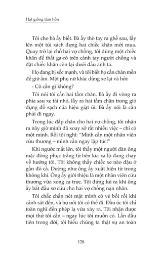Haåt giöëng têm höìn

Töi cho baâ êëy biïët. Baâ êëy thoâ tay ra ghïë sau, lêëy
lïn möåt tuái xaách àûång hai chiïëc khùn múái mua.
Quay trúã laåi chöî hai vúå chöìng, töi duâng möåt chiïëc
khùn àïí thùæt ga-rö trïn caánh tay ngûúâi chöìng vaâ
àùåt chiïëc khùn coân laåi dûúái àêìu anh ta.
Hoå àang bõ söëc maånh, vaâ töi biïët hoå cêìn chùn mïìn
àïí giûä êëm. Möåt phuå nûä khaác dûâng xe laåi vaâ hoãi:
- Cö cêìn gò khöng?
Töi noái töi cêìn hai têëm chùn. Baâ êëy ài voâng ra
phña sau xe taãi nhoã, lêëy ra hai têëm chùn trong gioã
àûång àöì saåch cuãa hiïåu giùåt uãi. Baâ êëy noái laâ cêìn
phaãi ài ngay.
Trong luác àùæp chùn cho hai vúå chöìng, töi nhêån
ra naäy giúâ mònh àaä xoay súã rêët nhiïìu viïåc – chó coá
möåt mònh. Röìi töi nghô: “Mònh cêìn möåt nhên viïn
cûáu thûúng – mònh cêìn ngay lêåp tûác!”
Khi ngûúác mùæt lïn, töi thêëy möåt ngûúâi àaân öng
mùåc àöìng phuåc trùæng tûâ bïn kia xa löå àang chaåy
vïì hûúáng töi. Töi khöng thêëy chiïëc xe naâo àêåu úã
gêìn àoá caã. Dûúâng nhû öng êëy xuêët hiïån tûâ trong
khöng khñ. Öng êëy giúái thiïåu laâ möåt nhên viïn cûáu
thûúng vûâa xong ca trûåc. Töi àûáng lui ra khi öng
êëy bùæt àêìu sú cûáu cho hai vúå chöìng naån nhên.
Töi chùæc chùæn neát mùåt mònh coá veã böëi röëi khi
caãnh saát àïën, vaâ hoå noái töi coá thïí ài. Àêìu oác töi chó
toaân nghô àïën pheáp laå vûâa xaãy ra. Töi nhêån àûúåc
moåi thûá töi cêìn – ngay luác töi muöën coá. Lêìn àêìu
tiïn trong àúâi, töi hiïíu chuáng ta thêåt sûå an toaân

128

 