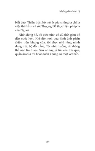 Nhûäng àiïìu bònh dõ

biïët bao. Thiïn thêìn höå mïånh cuãa chuáng ta chó laâ
viïåc thò thêìm vaâ röìi Thûúång Àïë thûåc hiïån pheáp laå
cuãa Ngûúâi.
Nhòn àöìng höì, töi biïët mònh coá àuã thúâi gian àïí
àïën cuöåc heån. Khi àïën núi, qua hònh aãnh phaãn
chiïëu trïn khung cûãa, töi chúåt nhúá rùçng mònh
àang mùåc böå àöì trùæng. Töi nhòn xuöëng vaâ khöng
thïí naâo tin àûúåc. Sau nhûäng gò töi vûâa traãi qua,
quêìn aáo cuãa töi hoaân toaân khöng coá möåt vïët bêín.

129

 