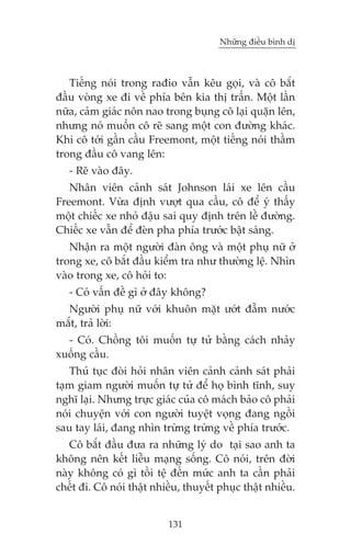 Nhûäng àiïìu bònh dõ

Tiïëng noái trong raàio vêîn kïu goåi, vaâ cö bùæt
àêìu voâng xe ài vïì phña bïn kia thõ trêën. Möåt lêìn
nûäa, caãm giaác nön nao trong buång cö laåi quùån lïn,
nhûng noá muöën cö reä sang möåt con àûúâng khaác.
Khi cö túái gêìn cêìu Freemont, möåt tiïëng noái thêìm
trong àêìu cö vang lïn:
- Reä vaâo àêy.
Nhên viïn caãnh saát Johnson laái xe lïn cêìu
Freemont. Vûâa àõnh vûúåt qua cêìu, cö àïí yá thêëy
möåt chiïëc xe nhoã àêåu sai quy àõnh trïn lïì àûúâng.
Chiïëc xe vêîn àïí àeân pha phña trûúác bêåt saáng.
Nhêån ra möåt ngûúâi àaân öng vaâ möåt phuå nûä úã
trong xe, cö bùæt àêìu kiïím tra nhû thûúâng lïå. Nhòn
vaâo trong xe, cö hoãi to:
- Coá vêën àïì gò úã àêy khöng?
Ngûúâi phuå nûä vúái khuön mùåt ûúát àêîm nûúác
mùæt, traã lúâi:
- Coá. Chöìng töi muöën tûå tûã bùçng caách nhaãy
xuöëng cêìu.
Thuã tuåc àoâi hoãi nhên viïn caãnh caãnh saát phaãi
taåm giam ngûúâi muöën tûå tûã àïí hoå bònh tônh, suy
nghô laåi. Nhûng trûåc giaác cuãa cö maách baão cö phaãi
noái chuyïån vúái con ngûúâi tuyïåt voång àang ngöìi
sau tay laái, àang nhòn trûâng trûâng vïì phña trûúác.
Cö bùæt àêìu àûa ra nhûäng lyá do taåi sao anh ta
khöng nïn kïët liïîu maång söëng. Cö noái, trïn àúâi
naây khöng coá gò töìi tïå àïën mûác anh ta cêìn phaãi
chïët ài. Cö noái thêåt nhiïìu, thuyïët phuåc thêåt nhiïìu.
131

 