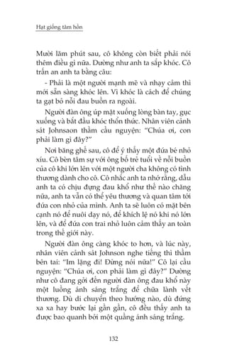 Haåt giöëng têm höìn

Mûúâi lùm phuát sau, cö khöng coân biïët phaãi noái
thïm àiïìu gò nûäa. Dûúâng nhû anh ta sùæp khoác. Cö
trêën an anh ta bùçng cêu:
- Phaãi laâ möåt ngûúâi maånh meä vaâ nhaåy caãm thò
múái sùén saâng khoác lïn. Vò khoác laâ caách àïí chuáng
ta gaåt boã nöîi àau buöìn ra ngoaâi.
Ngûúâi àaân öng uáp mùåt xuöëng loâng baân tay, guåc
xuöëng vaâ bùæt àêìu khoác thöín thûác. Nhên viïn caãnh
saát Johnsaon thêìm cêìu nguyïån: “Chuáa úi, con
phaãi laâm gò àêy?”
Núi bùng ghïë sau, cö àïí yá thêëy möåt àûáa beá nhoã
xñu. Cö beân têm sûå vúái öng böë treã tuöíi vïì nöîi buöìn
cuãa cö khi lúán lïn vúái möåt ngûúâi cha khöng coá tònh
thûúng daânh cho cö. Cö nhùæc anh ta nhúá rùçng, dêîu
anh ta coá chõu àûång àau khöí nhû thïë naâo chùng
nûäa, anh ta vêîn coá thïí yïu thûúng vaâ quan têm túái
àûáa con nhoã cuãa mònh. Anh ta seä luön coá mùåt bïn
caånh noá àïí nuöi daåy noá, àïí khñch lïå noá khi noá lúán
lïn, vaâ àïí àûáa con trai nhoã luön caãm thêëy an toaân
trong thïë giúái naây.
Ngûúâi àaân öng caâng khoác to hún, vaâ luác naây,
nhên viïn caãnh saát Johnson nghe tiïëng thò thêìm
bïn tai: “Im lùång ài! Àûâng noái nûäa!” Cö laåi cêìu
nguyïån: “Chuáa úi, con phaãi laâm gò àêy?” Dûúâng
nhû cö àang gúãi àïën ngûúâi àaân öng àau khöí naây
möåt luöìng aánh saáng trùæng àïí chûäa laânh vïët
thûúng. Duâ di chuyïín theo hûúáng naâo, duâ àûáng
xa xa hay bûúác laåi gêìn gêìn, cö àïìu thêëy anh ta
àûúåc bao quanh búãi möåt quêìng aánh saáng trùæng.
132

 