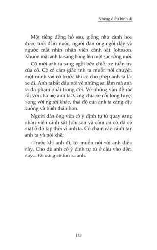 Nhûäng àiïìu bònh dõ

Möåt tiïëng àöìng höì sau, giöëng nhû caânh hoa
àûúåc tûúái àêîm nûúác, ngûúâi àaân öng ngöìi dêåy vaâ
ngûúác mùæt nhòn nhên viïn caãnh saát Johnson.
Khuön mùåt anh ta saáng bûâng lïn möåt sûác söëng múái.
Cö múâi anh ta sang ngöìi bïn chiïëc xe tuêìn tra
cuãa cö. Cö coá caãm giaác anh ta muöën noái chuyïån
möåt mònh vúái cö trûúác khi cö cho pheáp anh ta laái
xe ài. Anh ta bùæt àêìu noái vïì nhûäng sai lêìm maâ anh
ta àaä phaåm phaãi trong àúâi. Vïì nhûäng vêën àïì rùæc
röëi vúái cha meå anh ta. Caâng chia seã nöîi loâng tuyïåt
voång vúái ngûúâi khaác, thaái àöå cuãa anh ta caâng dõu
xuöëng vaâ bònh thaãn hún.
Ngûúâi àaân öng vûâa coá yá àõnh tûå tûã quay sang
nhên viïn caãnh saát Johnson vaâ caãm ún cö àaä coá
mùåt úã àoá kõp thúâi vò anh ta. Cö chaåm vaâo caánh tay
anh ta vaâ noái kheä:
-Trûúác khi anh ài, töi muöën noái vúái anh àiïìu
naây. Cho duâ anh coá yá àõnh tûå tûã úã àêu vaâo àïm
nay... töi cuäng seä tòm ra anh.

133

 